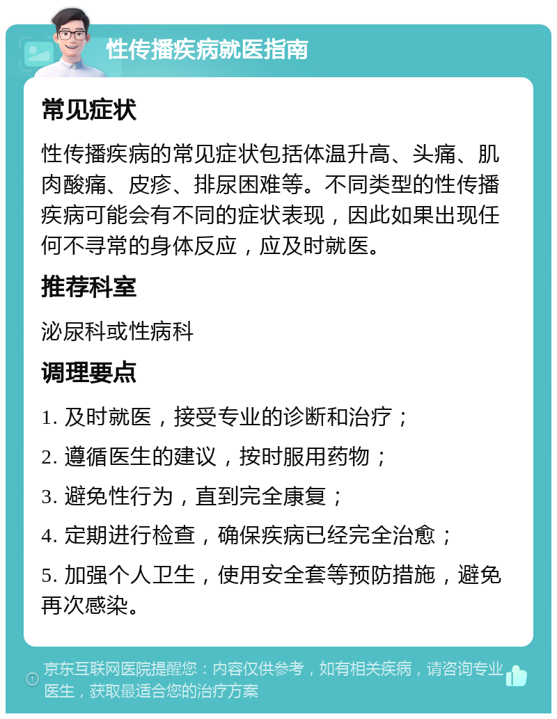 性传播疾病就医指南 常见症状 性传播疾病的常见症状包括体温升高、头痛、肌肉酸痛、皮疹、排尿困难等。不同类型的性传播疾病可能会有不同的症状表现，因此如果出现任何不寻常的身体反应，应及时就医。 推荐科室 泌尿科或性病科 调理要点 1. 及时就医，接受专业的诊断和治疗； 2. 遵循医生的建议，按时服用药物； 3. 避免性行为，直到完全康复； 4. 定期进行检查，确保疾病已经完全治愈； 5. 加强个人卫生，使用安全套等预防措施，避免再次感染。