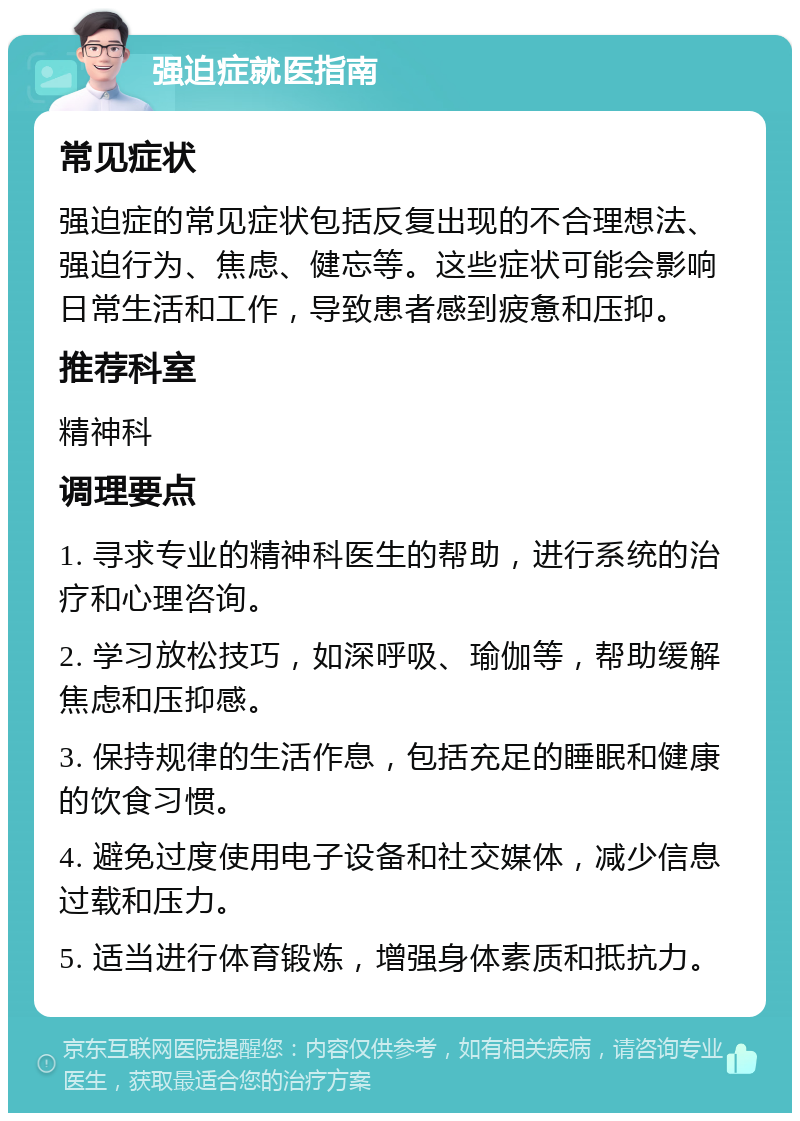 强迫症就医指南 常见症状 强迫症的常见症状包括反复出现的不合理想法、强迫行为、焦虑、健忘等。这些症状可能会影响日常生活和工作，导致患者感到疲惫和压抑。 推荐科室 精神科 调理要点 1. 寻求专业的精神科医生的帮助，进行系统的治疗和心理咨询。 2. 学习放松技巧，如深呼吸、瑜伽等，帮助缓解焦虑和压抑感。 3. 保持规律的生活作息，包括充足的睡眠和健康的饮食习惯。 4. 避免过度使用电子设备和社交媒体，减少信息过载和压力。 5. 适当进行体育锻炼，增强身体素质和抵抗力。