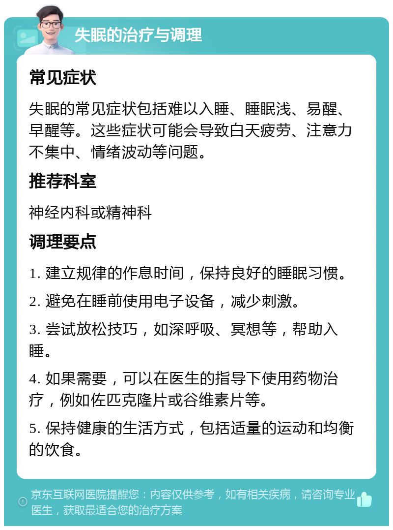 失眠的治疗与调理 常见症状 失眠的常见症状包括难以入睡、睡眠浅、易醒、早醒等。这些症状可能会导致白天疲劳、注意力不集中、情绪波动等问题。 推荐科室 神经内科或精神科 调理要点 1. 建立规律的作息时间，保持良好的睡眠习惯。 2. 避免在睡前使用电子设备，减少刺激。 3. 尝试放松技巧，如深呼吸、冥想等，帮助入睡。 4. 如果需要，可以在医生的指导下使用药物治疗，例如佐匹克隆片或谷维素片等。 5. 保持健康的生活方式，包括适量的运动和均衡的饮食。