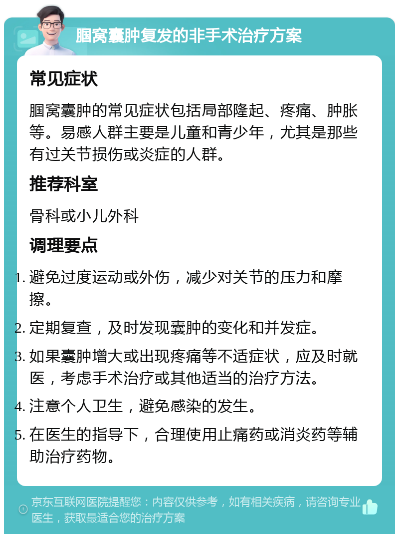 腘窝囊肿复发的非手术治疗方案 常见症状 腘窝囊肿的常见症状包括局部隆起、疼痛、肿胀等。易感人群主要是儿童和青少年，尤其是那些有过关节损伤或炎症的人群。 推荐科室 骨科或小儿外科 调理要点 避免过度运动或外伤，减少对关节的压力和摩擦。 定期复查，及时发现囊肿的变化和并发症。 如果囊肿增大或出现疼痛等不适症状，应及时就医，考虑手术治疗或其他适当的治疗方法。 注意个人卫生，避免感染的发生。 在医生的指导下，合理使用止痛药或消炎药等辅助治疗药物。