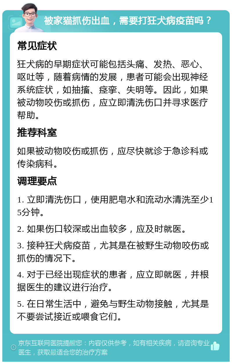 被家猫抓伤出血，需要打狂犬病疫苗吗？ 常见症状 狂犬病的早期症状可能包括头痛、发热、恶心、呕吐等，随着病情的发展，患者可能会出现神经系统症状，如抽搐、痉挛、失明等。因此，如果被动物咬伤或抓伤，应立即清洗伤口并寻求医疗帮助。 推荐科室 如果被动物咬伤或抓伤，应尽快就诊于急诊科或传染病科。 调理要点 1. 立即清洗伤口，使用肥皂水和流动水清洗至少15分钟。 2. 如果伤口较深或出血较多，应及时就医。 3. 接种狂犬病疫苗，尤其是在被野生动物咬伤或抓伤的情况下。 4. 对于已经出现症状的患者，应立即就医，并根据医生的建议进行治疗。 5. 在日常生活中，避免与野生动物接触，尤其是不要尝试接近或喂食它们。