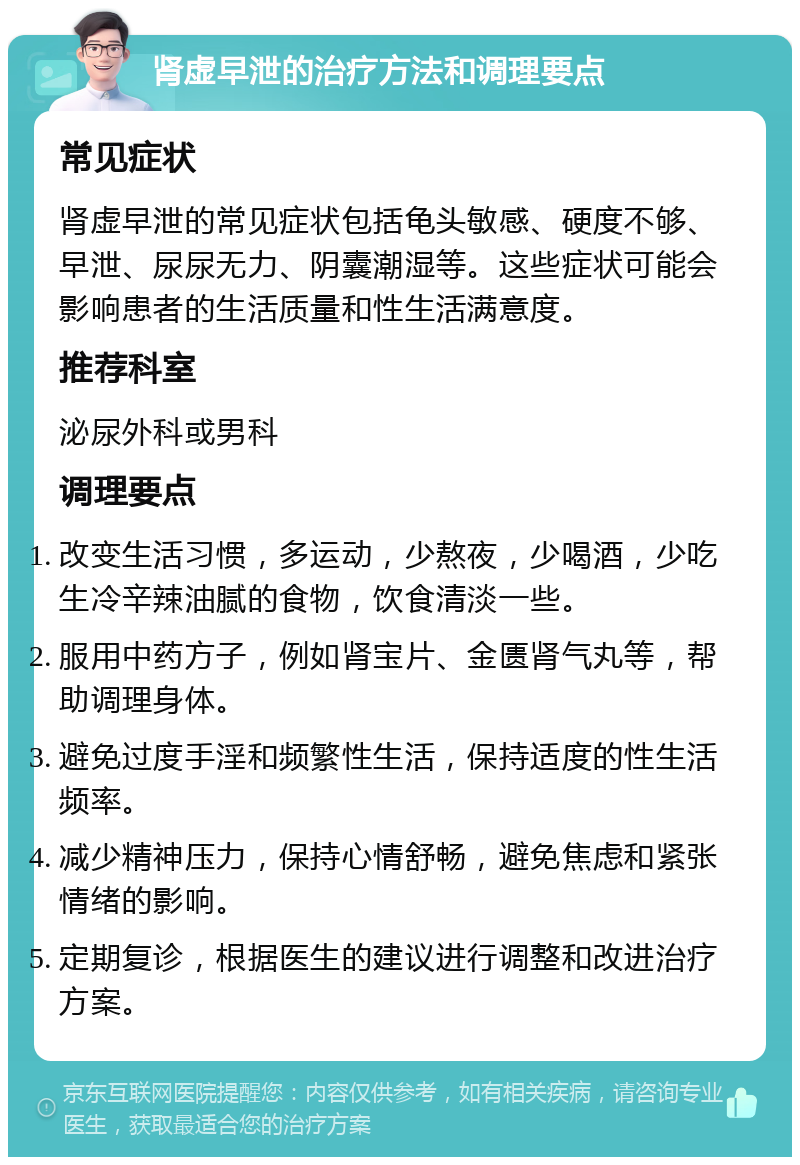 肾虚早泄的治疗方法和调理要点 常见症状 肾虚早泄的常见症状包括龟头敏感、硬度不够、早泄、尿尿无力、阴囊潮湿等。这些症状可能会影响患者的生活质量和性生活满意度。 推荐科室 泌尿外科或男科 调理要点 改变生活习惯，多运动，少熬夜，少喝酒，少吃生冷辛辣油腻的食物，饮食清淡一些。 服用中药方子，例如肾宝片、金匮肾气丸等，帮助调理身体。 避免过度手淫和频繁性生活，保持适度的性生活频率。 减少精神压力，保持心情舒畅，避免焦虑和紧张情绪的影响。 定期复诊，根据医生的建议进行调整和改进治疗方案。