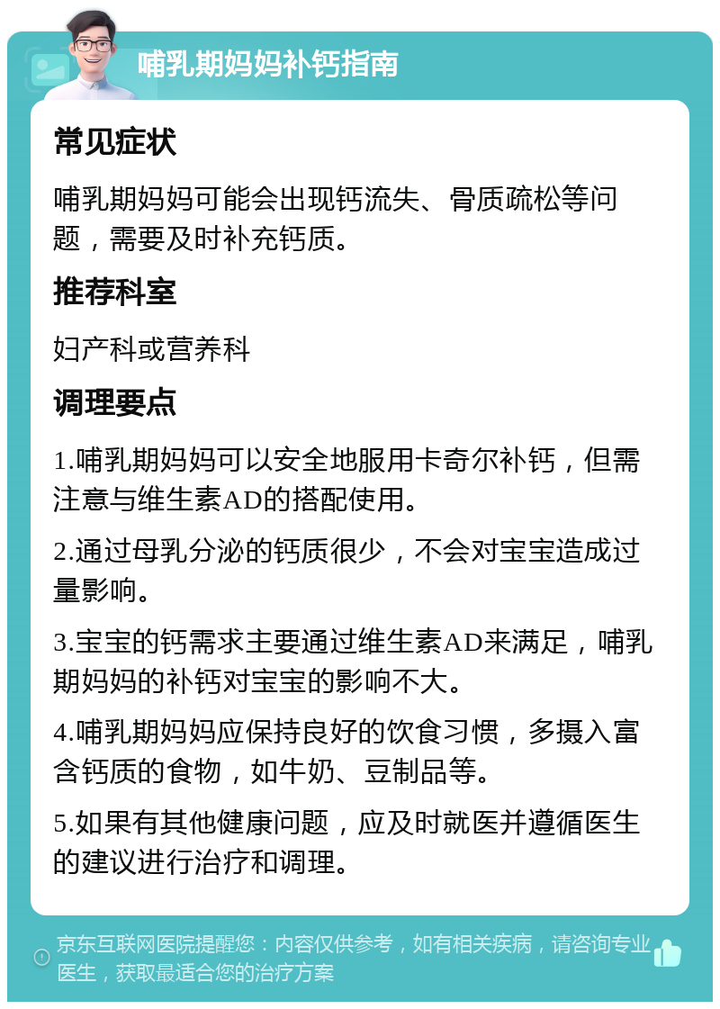 哺乳期妈妈补钙指南 常见症状 哺乳期妈妈可能会出现钙流失、骨质疏松等问题，需要及时补充钙质。 推荐科室 妇产科或营养科 调理要点 1.哺乳期妈妈可以安全地服用卡奇尔补钙，但需注意与维生素AD的搭配使用。 2.通过母乳分泌的钙质很少，不会对宝宝造成过量影响。 3.宝宝的钙需求主要通过维生素AD来满足，哺乳期妈妈的补钙对宝宝的影响不大。 4.哺乳期妈妈应保持良好的饮食习惯，多摄入富含钙质的食物，如牛奶、豆制品等。 5.如果有其他健康问题，应及时就医并遵循医生的建议进行治疗和调理。