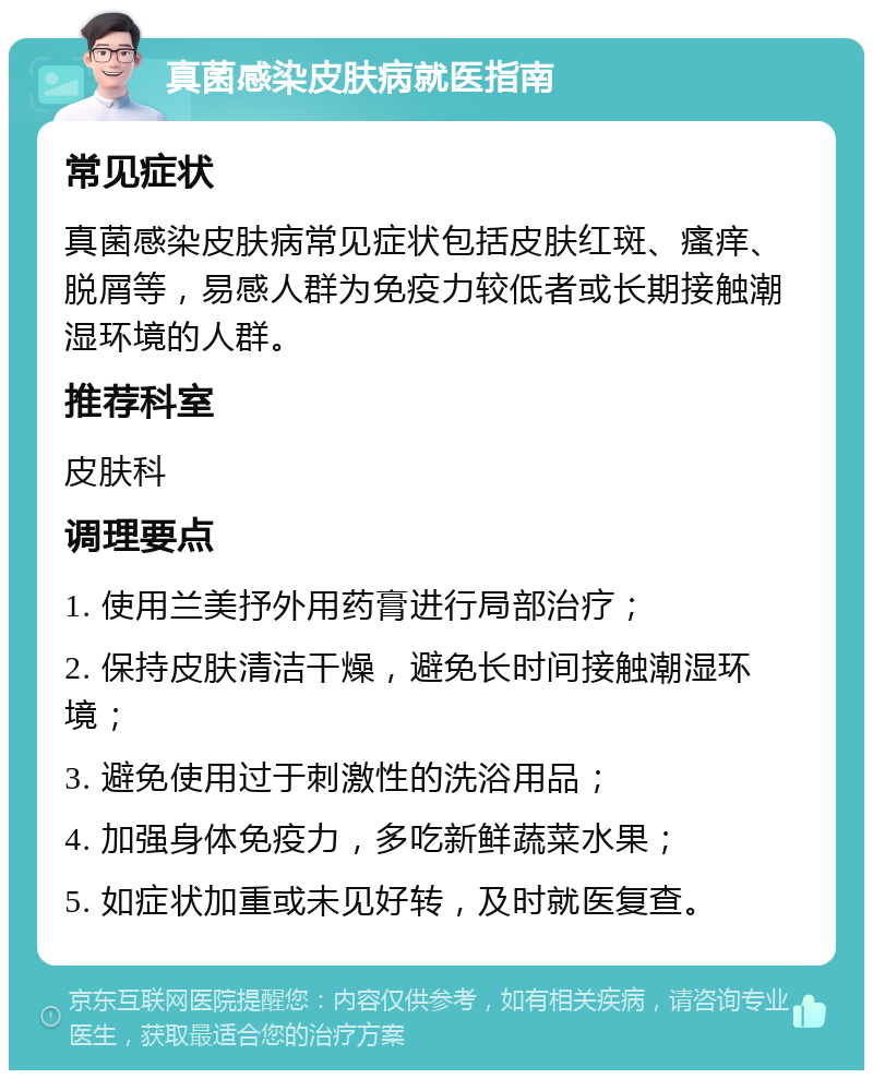 真菌感染皮肤病就医指南 常见症状 真菌感染皮肤病常见症状包括皮肤红斑、瘙痒、脱屑等，易感人群为免疫力较低者或长期接触潮湿环境的人群。 推荐科室 皮肤科 调理要点 1. 使用兰美抒外用药膏进行局部治疗； 2. 保持皮肤清洁干燥，避免长时间接触潮湿环境； 3. 避免使用过于刺激性的洗浴用品； 4. 加强身体免疫力，多吃新鲜蔬菜水果； 5. 如症状加重或未见好转，及时就医复查。