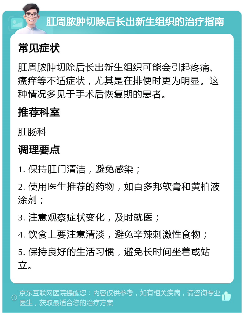 肛周脓肿切除后长出新生组织的治疗指南 常见症状 肛周脓肿切除后长出新生组织可能会引起疼痛、瘙痒等不适症状，尤其是在排便时更为明显。这种情况多见于手术后恢复期的患者。 推荐科室 肛肠科 调理要点 1. 保持肛门清洁，避免感染； 2. 使用医生推荐的药物，如百多邦软膏和黄柏液涂剂； 3. 注意观察症状变化，及时就医； 4. 饮食上要注意清淡，避免辛辣刺激性食物； 5. 保持良好的生活习惯，避免长时间坐着或站立。