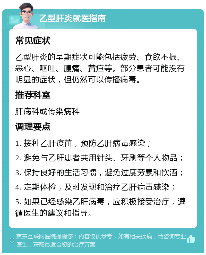 乙型肝炎就医指南 常见症状 乙型肝炎的早期症状可能包括疲劳、食欲不振、恶心、呕吐、腹痛、黄疸等。部分患者可能没有明显的症状，但仍然可以传播病毒。 推荐科室 肝病科或传染病科 调理要点 1. 接种乙肝疫苗，预防乙肝病毒感染； 2. 避免与乙肝患者共用针头、牙刷等个人物品； 3. 保持良好的生活习惯，避免过度劳累和饮酒； 4. 定期体检，及时发现和治疗乙肝病毒感染； 5. 如果已经感染乙肝病毒，应积极接受治疗，遵循医生的建议和指导。