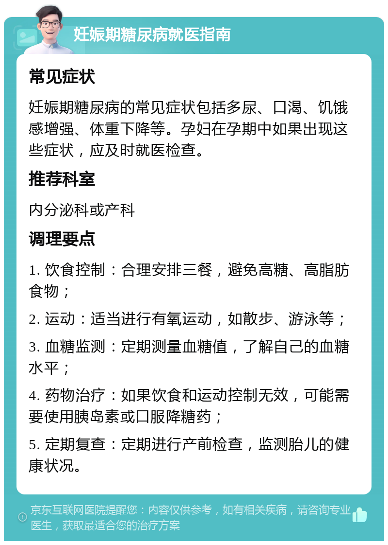 妊娠期糖尿病就医指南 常见症状 妊娠期糖尿病的常见症状包括多尿、口渴、饥饿感增强、体重下降等。孕妇在孕期中如果出现这些症状，应及时就医检查。 推荐科室 内分泌科或产科 调理要点 1. 饮食控制：合理安排三餐，避免高糖、高脂肪食物； 2. 运动：适当进行有氧运动，如散步、游泳等； 3. 血糖监测：定期测量血糖值，了解自己的血糖水平； 4. 药物治疗：如果饮食和运动控制无效，可能需要使用胰岛素或口服降糖药； 5. 定期复查：定期进行产前检查，监测胎儿的健康状况。