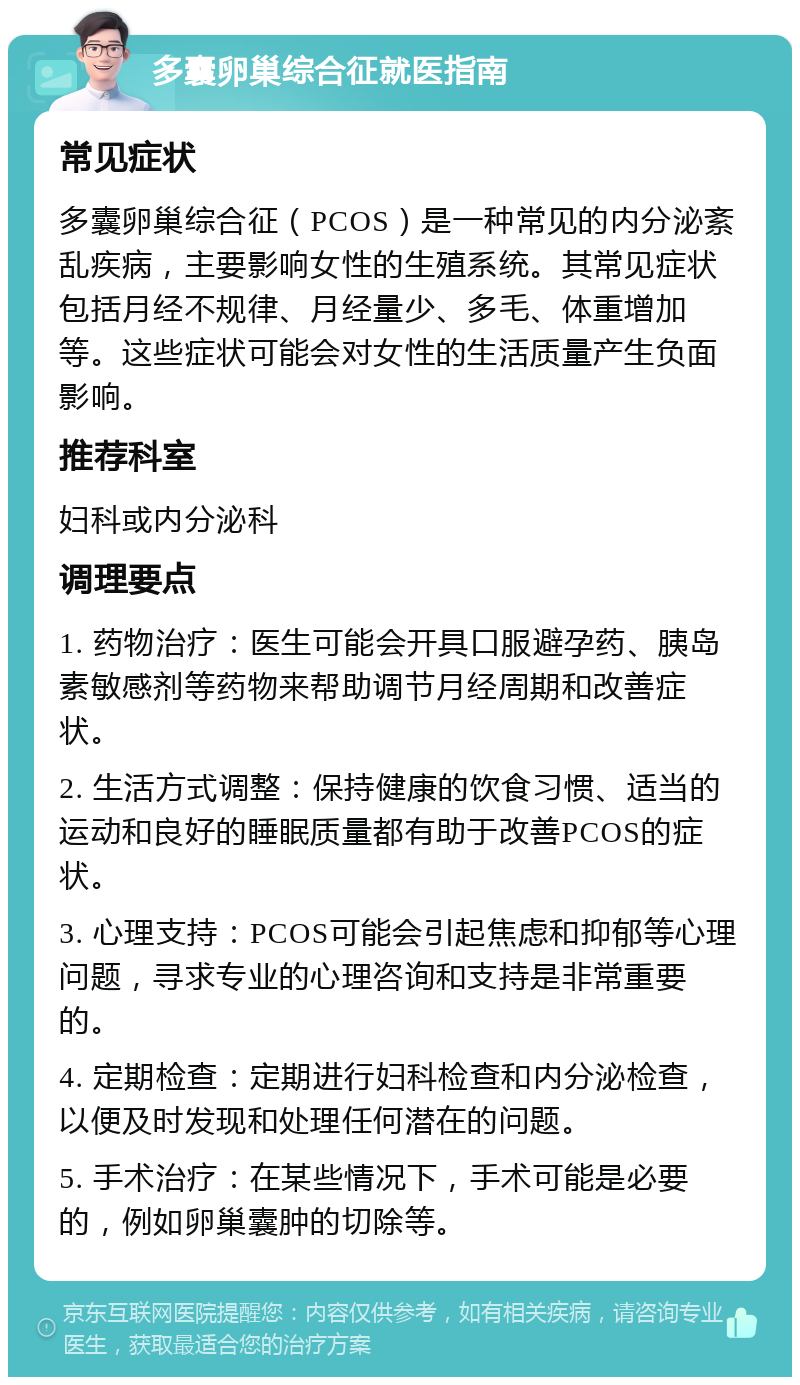 多囊卵巢综合征就医指南 常见症状 多囊卵巢综合征（PCOS）是一种常见的内分泌紊乱疾病，主要影响女性的生殖系统。其常见症状包括月经不规律、月经量少、多毛、体重增加等。这些症状可能会对女性的生活质量产生负面影响。 推荐科室 妇科或内分泌科 调理要点 1. 药物治疗：医生可能会开具口服避孕药、胰岛素敏感剂等药物来帮助调节月经周期和改善症状。 2. 生活方式调整：保持健康的饮食习惯、适当的运动和良好的睡眠质量都有助于改善PCOS的症状。 3. 心理支持：PCOS可能会引起焦虑和抑郁等心理问题，寻求专业的心理咨询和支持是非常重要的。 4. 定期检查：定期进行妇科检查和内分泌检查，以便及时发现和处理任何潜在的问题。 5. 手术治疗：在某些情况下，手术可能是必要的，例如卵巢囊肿的切除等。