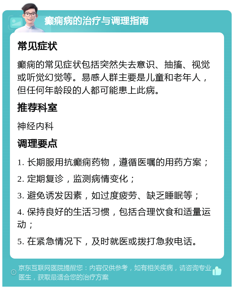 癫痫病的治疗与调理指南 常见症状 癫痫的常见症状包括突然失去意识、抽搐、视觉或听觉幻觉等。易感人群主要是儿童和老年人，但任何年龄段的人都可能患上此病。 推荐科室 神经内科 调理要点 1. 长期服用抗癫痫药物，遵循医嘱的用药方案； 2. 定期复诊，监测病情变化； 3. 避免诱发因素，如过度疲劳、缺乏睡眠等； 4. 保持良好的生活习惯，包括合理饮食和适量运动； 5. 在紧急情况下，及时就医或拨打急救电话。