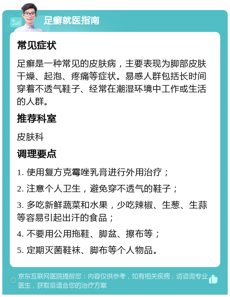 足癣就医指南 常见症状 足癣是一种常见的皮肤病，主要表现为脚部皮肤干燥、起泡、疼痛等症状。易感人群包括长时间穿着不透气鞋子、经常在潮湿环境中工作或生活的人群。 推荐科室 皮肤科 调理要点 1. 使用复方克霉唑乳膏进行外用治疗； 2. 注意个人卫生，避免穿不透气的鞋子； 3. 多吃新鲜蔬菜和水果，少吃辣椒、生葱、生蒜等容易引起出汗的食品； 4. 不要用公用拖鞋、脚盆、擦布等； 5. 定期灭菌鞋袜、脚布等个人物品。