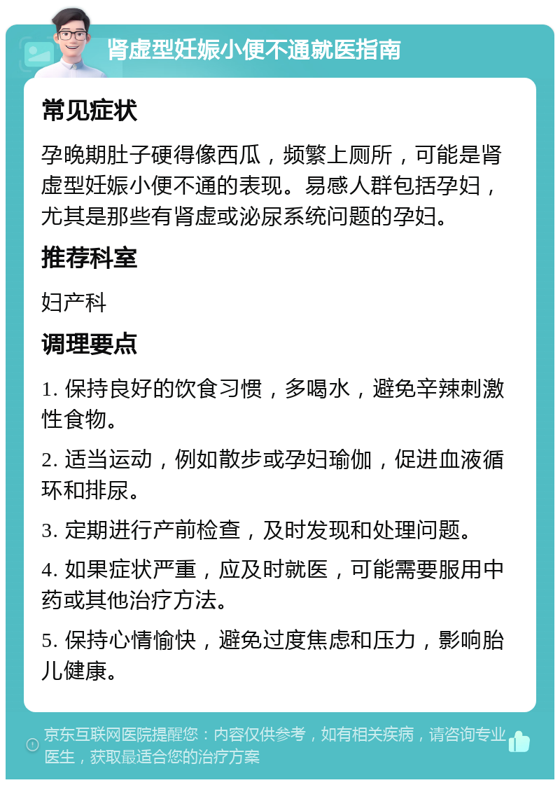 肾虚型妊娠小便不通就医指南 常见症状 孕晚期肚子硬得像西瓜，频繁上厕所，可能是肾虚型妊娠小便不通的表现。易感人群包括孕妇，尤其是那些有肾虚或泌尿系统问题的孕妇。 推荐科室 妇产科 调理要点 1. 保持良好的饮食习惯，多喝水，避免辛辣刺激性食物。 2. 适当运动，例如散步或孕妇瑜伽，促进血液循环和排尿。 3. 定期进行产前检查，及时发现和处理问题。 4. 如果症状严重，应及时就医，可能需要服用中药或其他治疗方法。 5. 保持心情愉快，避免过度焦虑和压力，影响胎儿健康。