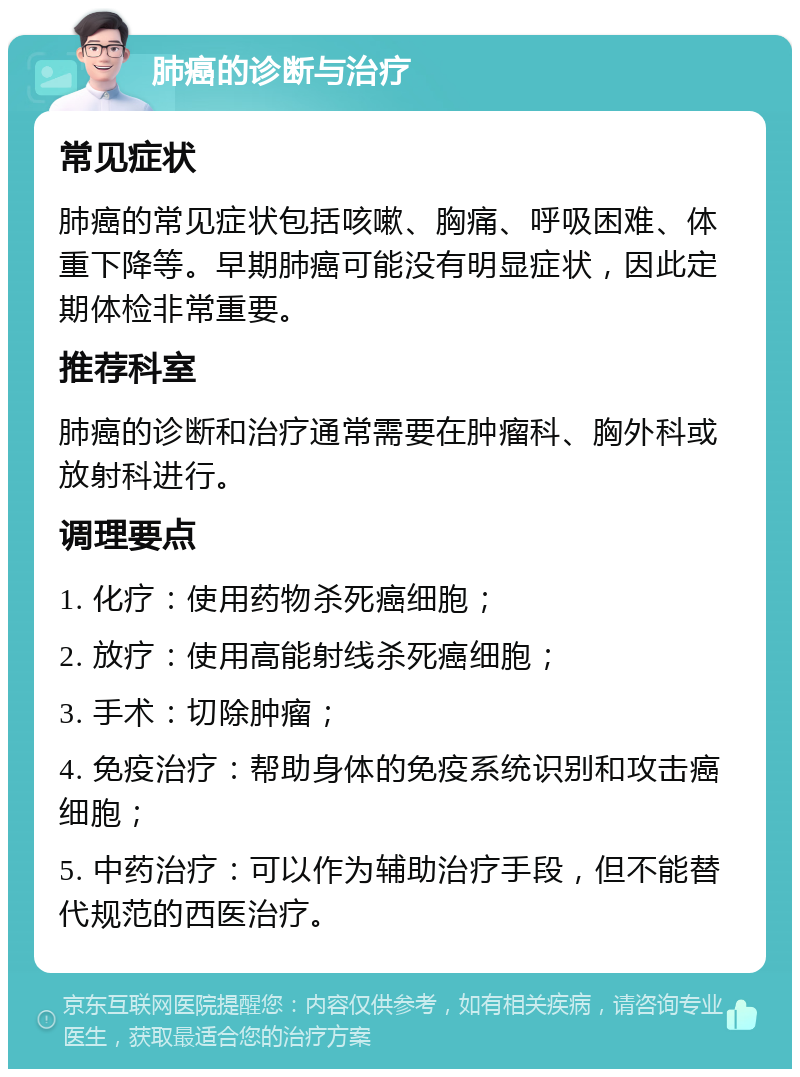 肺癌的诊断与治疗 常见症状 肺癌的常见症状包括咳嗽、胸痛、呼吸困难、体重下降等。早期肺癌可能没有明显症状，因此定期体检非常重要。 推荐科室 肺癌的诊断和治疗通常需要在肿瘤科、胸外科或放射科进行。 调理要点 1. 化疗：使用药物杀死癌细胞； 2. 放疗：使用高能射线杀死癌细胞； 3. 手术：切除肿瘤； 4. 免疫治疗：帮助身体的免疫系统识别和攻击癌细胞； 5. 中药治疗：可以作为辅助治疗手段，但不能替代规范的西医治疗。