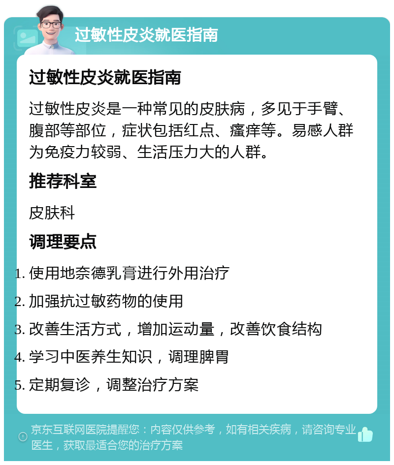 过敏性皮炎就医指南 过敏性皮炎就医指南 过敏性皮炎是一种常见的皮肤病，多见于手臂、腹部等部位，症状包括红点、瘙痒等。易感人群为免疫力较弱、生活压力大的人群。 推荐科室 皮肤科 调理要点 使用地奈德乳膏进行外用治疗 加强抗过敏药物的使用 改善生活方式，增加运动量，改善饮食结构 学习中医养生知识，调理脾胃 定期复诊，调整治疗方案