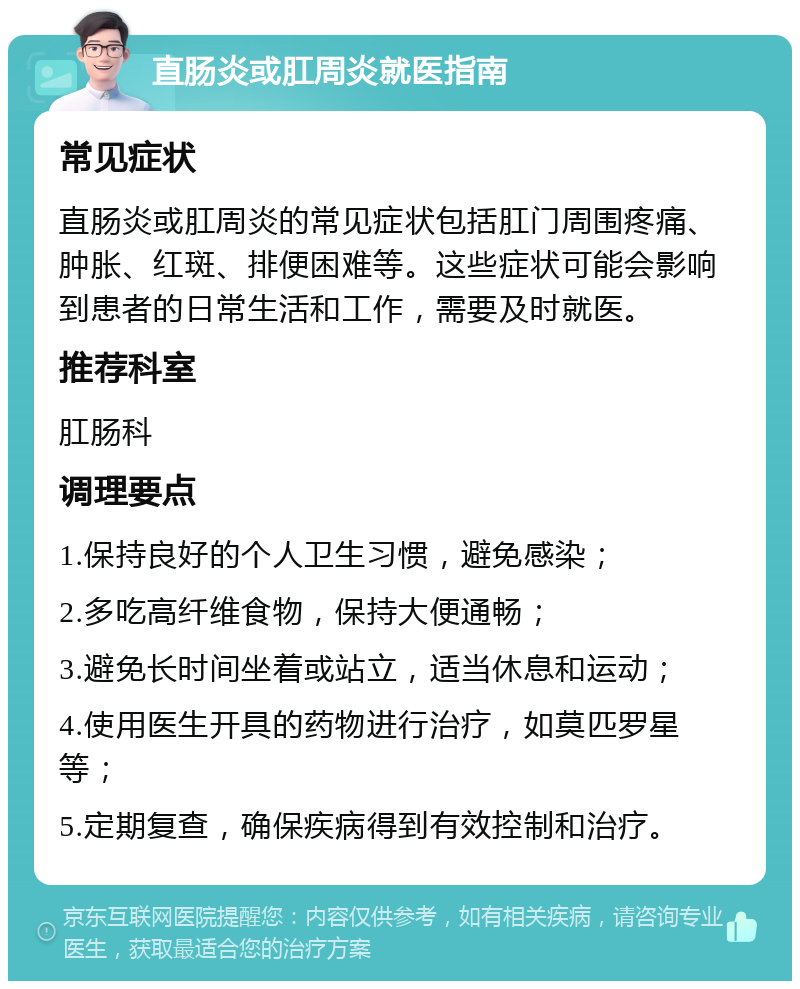 直肠炎或肛周炎就医指南 常见症状 直肠炎或肛周炎的常见症状包括肛门周围疼痛、肿胀、红斑、排便困难等。这些症状可能会影响到患者的日常生活和工作，需要及时就医。 推荐科室 肛肠科 调理要点 1.保持良好的个人卫生习惯，避免感染； 2.多吃高纤维食物，保持大便通畅； 3.避免长时间坐着或站立，适当休息和运动； 4.使用医生开具的药物进行治疗，如莫匹罗星等； 5.定期复查，确保疾病得到有效控制和治疗。