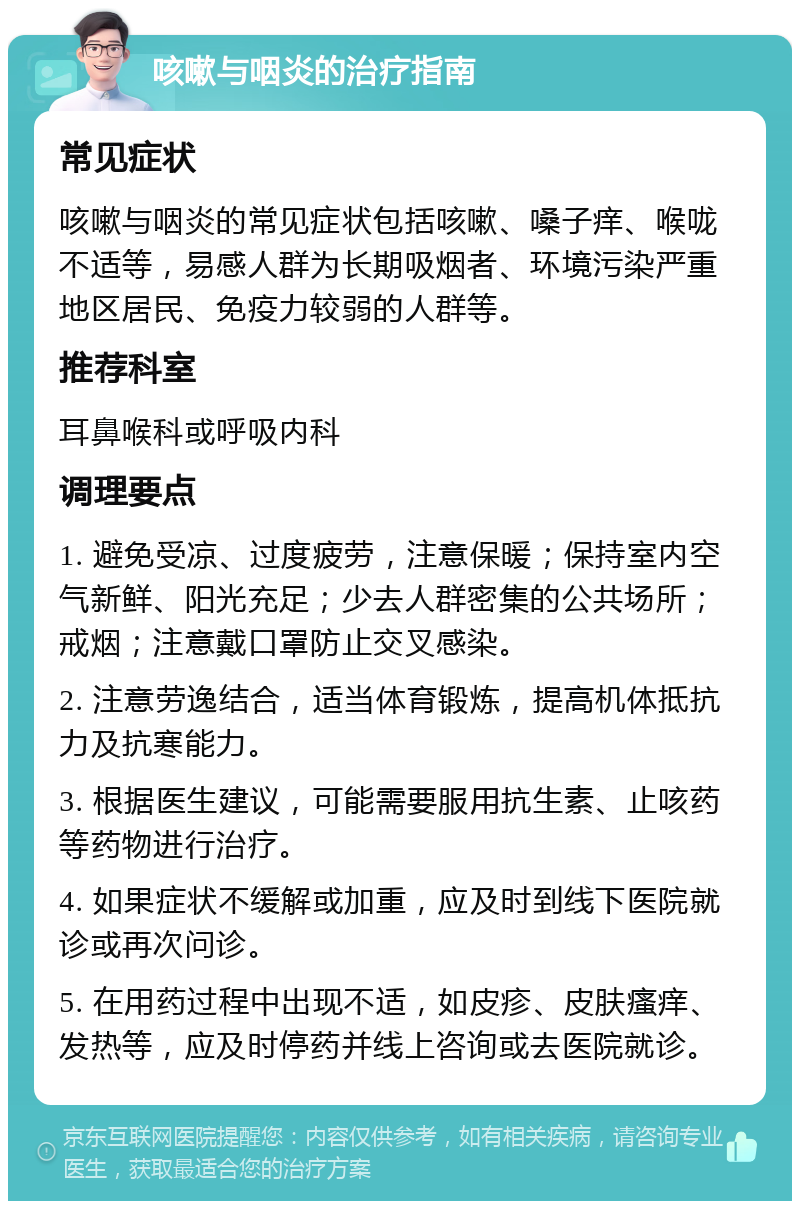 咳嗽与咽炎的治疗指南 常见症状 咳嗽与咽炎的常见症状包括咳嗽、嗓子痒、喉咙不适等，易感人群为长期吸烟者、环境污染严重地区居民、免疫力较弱的人群等。 推荐科室 耳鼻喉科或呼吸内科 调理要点 1. 避免受凉、过度疲劳，注意保暖；保持室内空气新鲜、阳光充足；少去人群密集的公共场所；戒烟；注意戴口罩防止交叉感染。 2. 注意劳逸结合，适当体育锻炼，提高机体抵抗力及抗寒能力。 3. 根据医生建议，可能需要服用抗生素、止咳药等药物进行治疗。 4. 如果症状不缓解或加重，应及时到线下医院就诊或再次问诊。 5. 在用药过程中出现不适，如皮疹、皮肤瘙痒、发热等，应及时停药并线上咨询或去医院就诊。