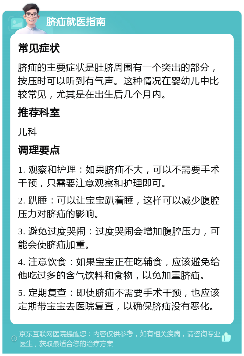 脐疝就医指南 常见症状 脐疝的主要症状是肚脐周围有一个突出的部分，按压时可以听到有气声。这种情况在婴幼儿中比较常见，尤其是在出生后几个月内。 推荐科室 儿科 调理要点 1. 观察和护理：如果脐疝不大，可以不需要手术干预，只需要注意观察和护理即可。 2. 趴睡：可以让宝宝趴着睡，这样可以减少腹腔压力对脐疝的影响。 3. 避免过度哭闹：过度哭闹会增加腹腔压力，可能会使脐疝加重。 4. 注意饮食：如果宝宝正在吃辅食，应该避免给他吃过多的含气饮料和食物，以免加重脐疝。 5. 定期复查：即使脐疝不需要手术干预，也应该定期带宝宝去医院复查，以确保脐疝没有恶化。