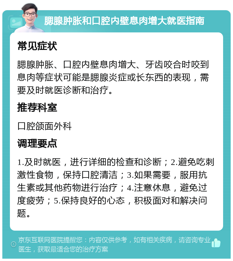 腮腺肿胀和口腔内壁息肉增大就医指南 常见症状 腮腺肿胀、口腔内壁息肉增大、牙齿咬合时咬到息肉等症状可能是腮腺炎症或长东西的表现，需要及时就医诊断和治疗。 推荐科室 口腔颌面外科 调理要点 1.及时就医，进行详细的检查和诊断；2.避免吃刺激性食物，保持口腔清洁；3.如果需要，服用抗生素或其他药物进行治疗；4.注意休息，避免过度疲劳；5.保持良好的心态，积极面对和解决问题。