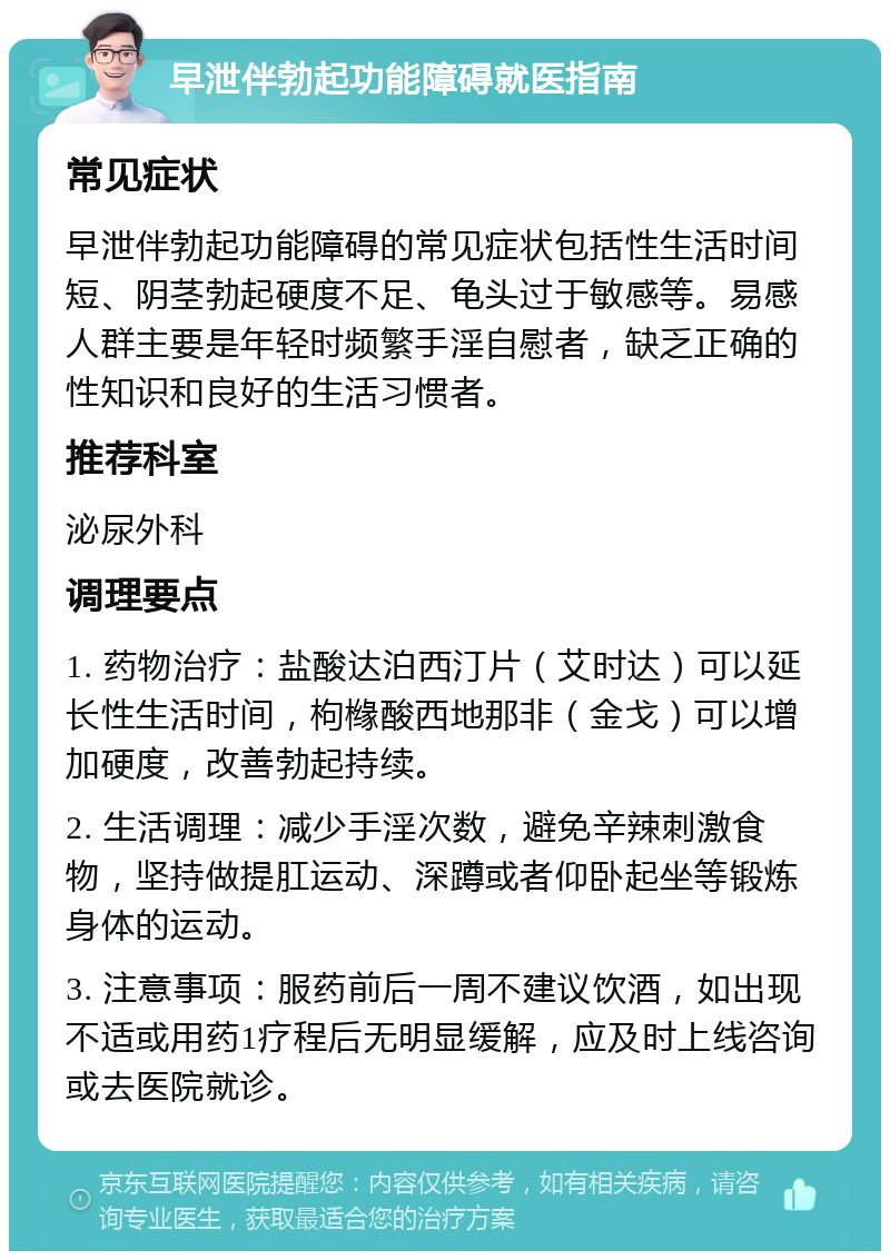 早泄伴勃起功能障碍就医指南 常见症状 早泄伴勃起功能障碍的常见症状包括性生活时间短、阴茎勃起硬度不足、龟头过于敏感等。易感人群主要是年轻时频繁手淫自慰者，缺乏正确的性知识和良好的生活习惯者。 推荐科室 泌尿外科 调理要点 1. 药物治疗：盐酸达泊西汀片（艾时达）可以延长性生活时间，枸橼酸西地那非（金戈）可以增加硬度，改善勃起持续。 2. 生活调理：减少手淫次数，避免辛辣刺激食物，坚持做提肛运动、深蹲或者仰卧起坐等锻炼身体的运动。 3. 注意事项：服药前后一周不建议饮酒，如出现不适或用药1疗程后无明显缓解，应及时上线咨询或去医院就诊。