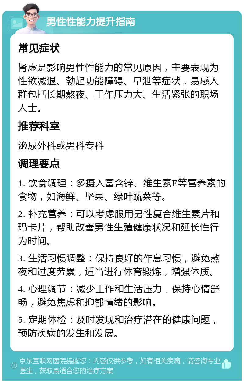 男性性能力提升指南 常见症状 肾虚是影响男性性能力的常见原因，主要表现为性欲减退、勃起功能障碍、早泄等症状，易感人群包括长期熬夜、工作压力大、生活紧张的职场人士。 推荐科室 泌尿外科或男科专科 调理要点 1. 饮食调理：多摄入富含锌、维生素E等营养素的食物，如海鲜、坚果、绿叶蔬菜等。 2. 补充营养：可以考虑服用男性复合维生素片和玛卡片，帮助改善男性生殖健康状况和延长性行为时间。 3. 生活习惯调整：保持良好的作息习惯，避免熬夜和过度劳累，适当进行体育锻炼，增强体质。 4. 心理调节：减少工作和生活压力，保持心情舒畅，避免焦虑和抑郁情绪的影响。 5. 定期体检：及时发现和治疗潜在的健康问题，预防疾病的发生和发展。