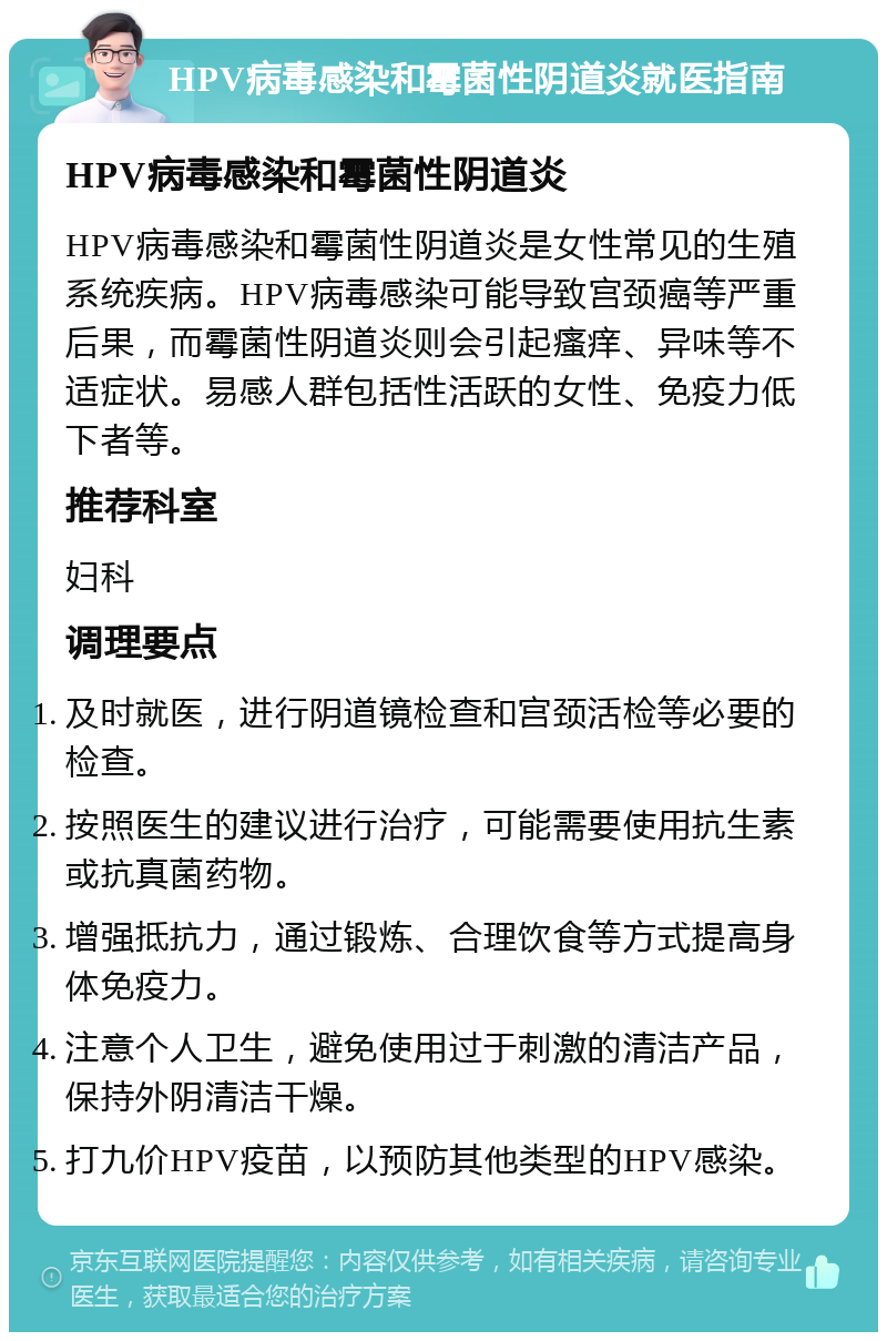 HPV病毒感染和霉菌性阴道炎就医指南 HPV病毒感染和霉菌性阴道炎 HPV病毒感染和霉菌性阴道炎是女性常见的生殖系统疾病。HPV病毒感染可能导致宫颈癌等严重后果，而霉菌性阴道炎则会引起瘙痒、异味等不适症状。易感人群包括性活跃的女性、免疫力低下者等。 推荐科室 妇科 调理要点 及时就医，进行阴道镜检查和宫颈活检等必要的检查。 按照医生的建议进行治疗，可能需要使用抗生素或抗真菌药物。 增强抵抗力，通过锻炼、合理饮食等方式提高身体免疫力。 注意个人卫生，避免使用过于刺激的清洁产品，保持外阴清洁干燥。 打九价HPV疫苗，以预防其他类型的HPV感染。