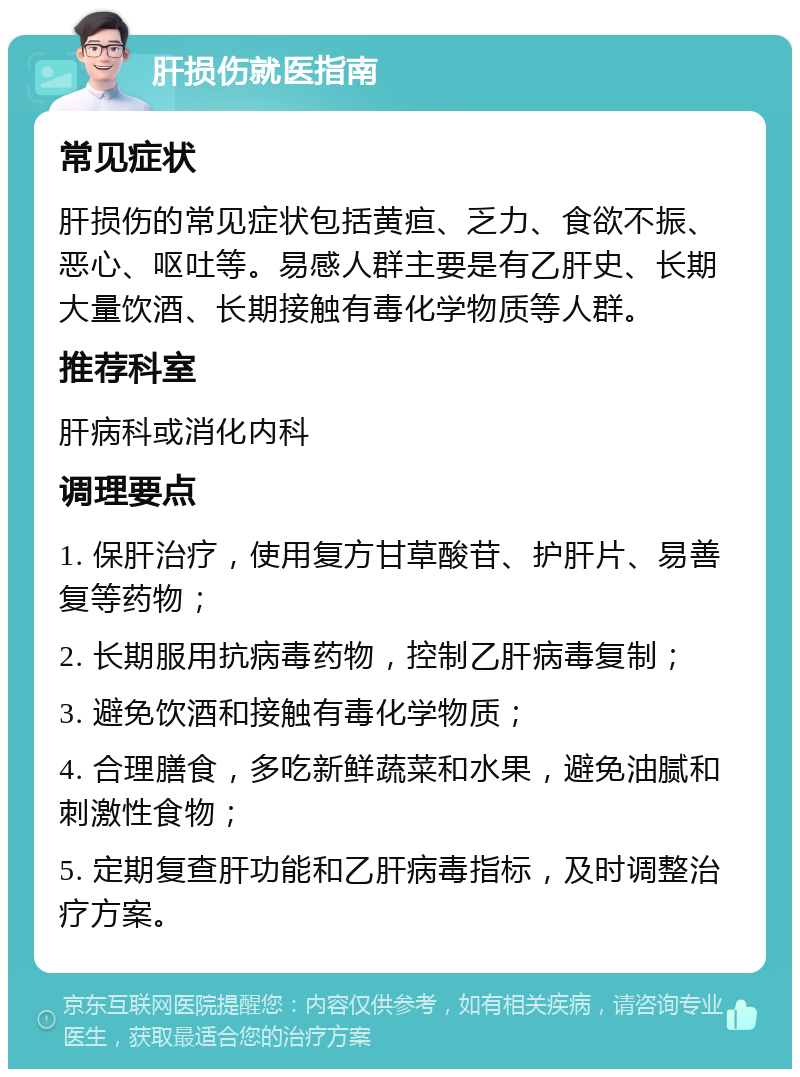 肝损伤就医指南 常见症状 肝损伤的常见症状包括黄疸、乏力、食欲不振、恶心、呕吐等。易感人群主要是有乙肝史、长期大量饮酒、长期接触有毒化学物质等人群。 推荐科室 肝病科或消化内科 调理要点 1. 保肝治疗，使用复方甘草酸苷、护肝片、易善复等药物； 2. 长期服用抗病毒药物，控制乙肝病毒复制； 3. 避免饮酒和接触有毒化学物质； 4. 合理膳食，多吃新鲜蔬菜和水果，避免油腻和刺激性食物； 5. 定期复查肝功能和乙肝病毒指标，及时调整治疗方案。