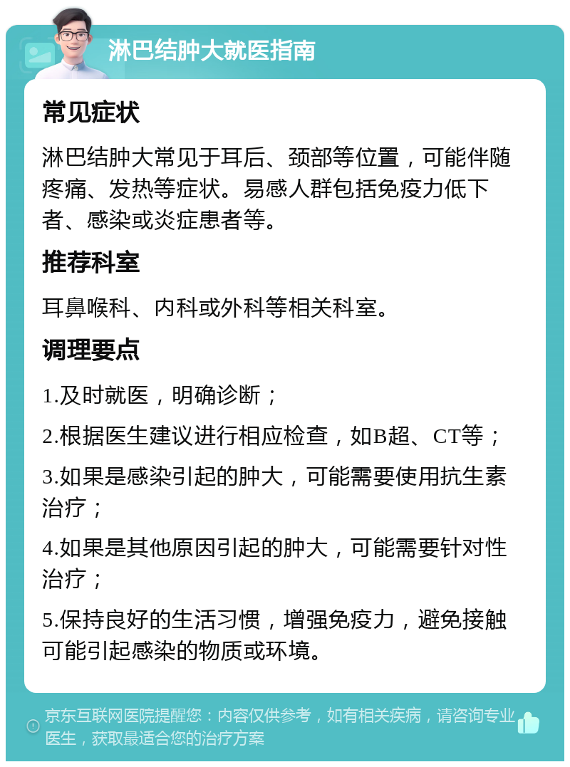 淋巴结肿大就医指南 常见症状 淋巴结肿大常见于耳后、颈部等位置，可能伴随疼痛、发热等症状。易感人群包括免疫力低下者、感染或炎症患者等。 推荐科室 耳鼻喉科、内科或外科等相关科室。 调理要点 1.及时就医，明确诊断； 2.根据医生建议进行相应检查，如B超、CT等； 3.如果是感染引起的肿大，可能需要使用抗生素治疗； 4.如果是其他原因引起的肿大，可能需要针对性治疗； 5.保持良好的生活习惯，增强免疫力，避免接触可能引起感染的物质或环境。