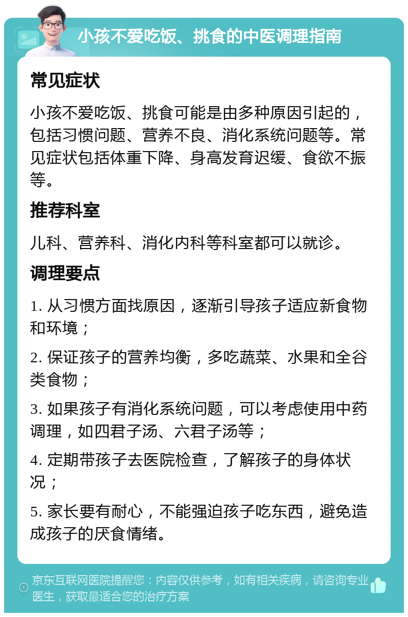 小孩不爱吃饭、挑食的中医调理指南 常见症状 小孩不爱吃饭、挑食可能是由多种原因引起的，包括习惯问题、营养不良、消化系统问题等。常见症状包括体重下降、身高发育迟缓、食欲不振等。 推荐科室 儿科、营养科、消化内科等科室都可以就诊。 调理要点 1. 从习惯方面找原因，逐渐引导孩子适应新食物和环境； 2. 保证孩子的营养均衡，多吃蔬菜、水果和全谷类食物； 3. 如果孩子有消化系统问题，可以考虑使用中药调理，如四君子汤、六君子汤等； 4. 定期带孩子去医院检查，了解孩子的身体状况； 5. 家长要有耐心，不能强迫孩子吃东西，避免造成孩子的厌食情绪。