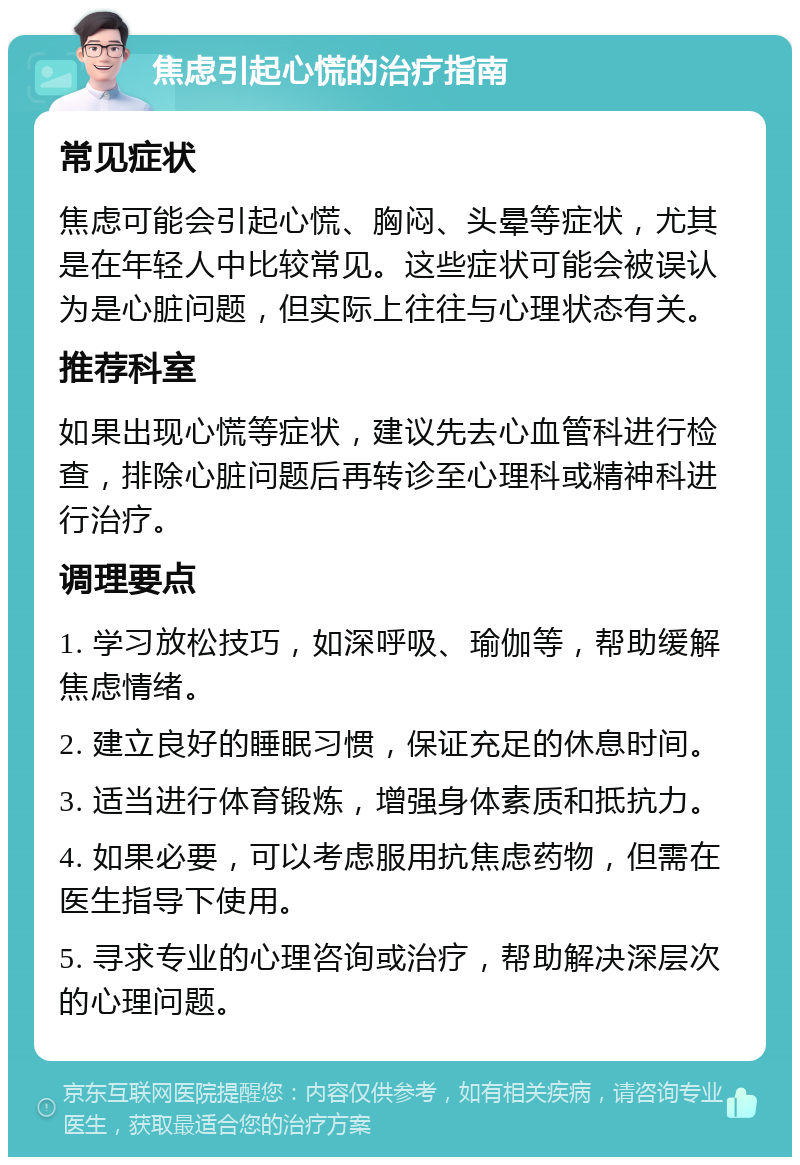 焦虑引起心慌的治疗指南 常见症状 焦虑可能会引起心慌、胸闷、头晕等症状，尤其是在年轻人中比较常见。这些症状可能会被误认为是心脏问题，但实际上往往与心理状态有关。 推荐科室 如果出现心慌等症状，建议先去心血管科进行检查，排除心脏问题后再转诊至心理科或精神科进行治疗。 调理要点 1. 学习放松技巧，如深呼吸、瑜伽等，帮助缓解焦虑情绪。 2. 建立良好的睡眠习惯，保证充足的休息时间。 3. 适当进行体育锻炼，增强身体素质和抵抗力。 4. 如果必要，可以考虑服用抗焦虑药物，但需在医生指导下使用。 5. 寻求专业的心理咨询或治疗，帮助解决深层次的心理问题。