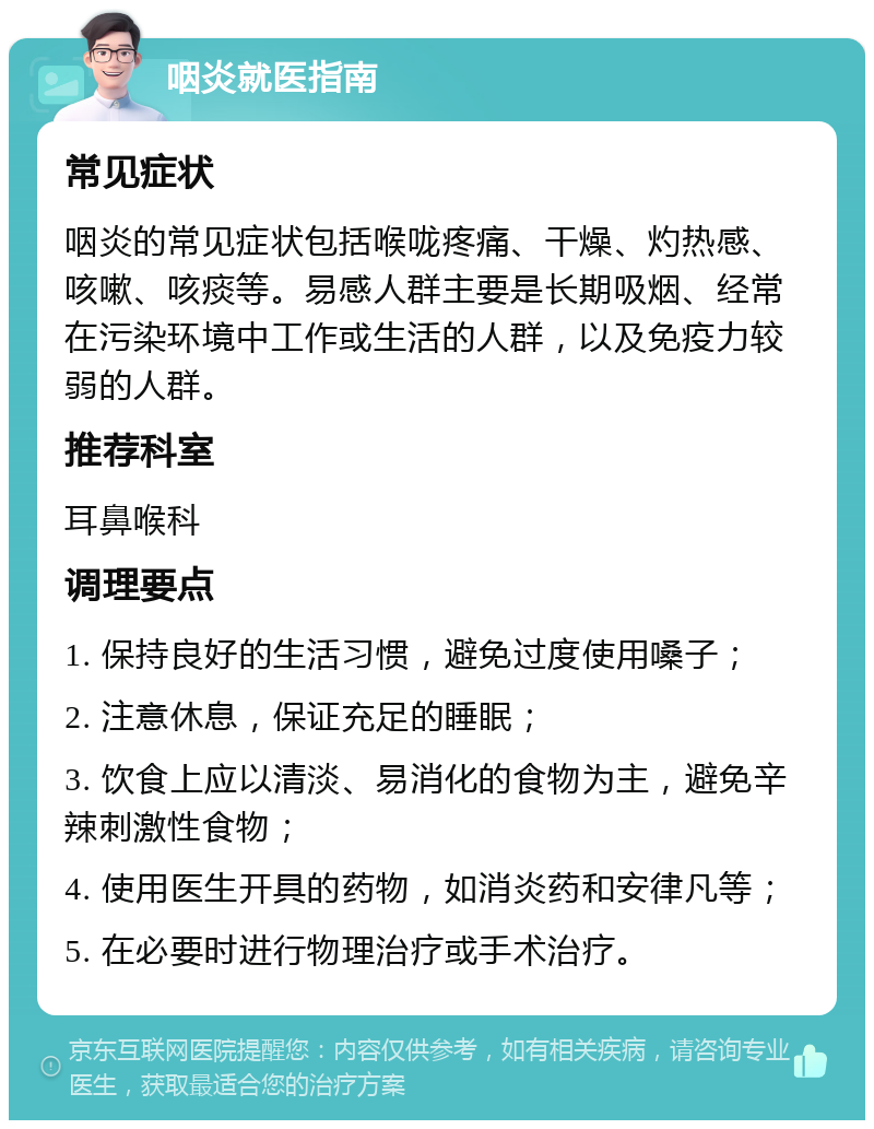 咽炎就医指南 常见症状 咽炎的常见症状包括喉咙疼痛、干燥、灼热感、咳嗽、咳痰等。易感人群主要是长期吸烟、经常在污染环境中工作或生活的人群，以及免疫力较弱的人群。 推荐科室 耳鼻喉科 调理要点 1. 保持良好的生活习惯，避免过度使用嗓子； 2. 注意休息，保证充足的睡眠； 3. 饮食上应以清淡、易消化的食物为主，避免辛辣刺激性食物； 4. 使用医生开具的药物，如消炎药和安律凡等； 5. 在必要时进行物理治疗或手术治疗。