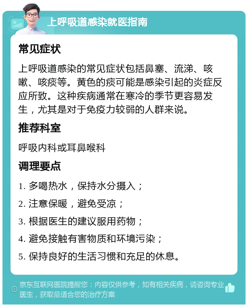 上呼吸道感染就医指南 常见症状 上呼吸道感染的常见症状包括鼻塞、流涕、咳嗽、咳痰等。黄色的痰可能是感染引起的炎症反应所致。这种疾病通常在寒冷的季节更容易发生，尤其是对于免疫力较弱的人群来说。 推荐科室 呼吸内科或耳鼻喉科 调理要点 1. 多喝热水，保持水分摄入； 2. 注意保暖，避免受凉； 3. 根据医生的建议服用药物； 4. 避免接触有害物质和环境污染； 5. 保持良好的生活习惯和充足的休息。