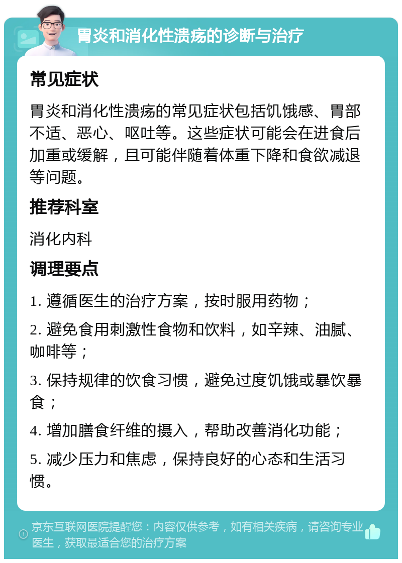 胃炎和消化性溃疡的诊断与治疗 常见症状 胃炎和消化性溃疡的常见症状包括饥饿感、胃部不适、恶心、呕吐等。这些症状可能会在进食后加重或缓解，且可能伴随着体重下降和食欲减退等问题。 推荐科室 消化内科 调理要点 1. 遵循医生的治疗方案，按时服用药物； 2. 避免食用刺激性食物和饮料，如辛辣、油腻、咖啡等； 3. 保持规律的饮食习惯，避免过度饥饿或暴饮暴食； 4. 增加膳食纤维的摄入，帮助改善消化功能； 5. 减少压力和焦虑，保持良好的心态和生活习惯。