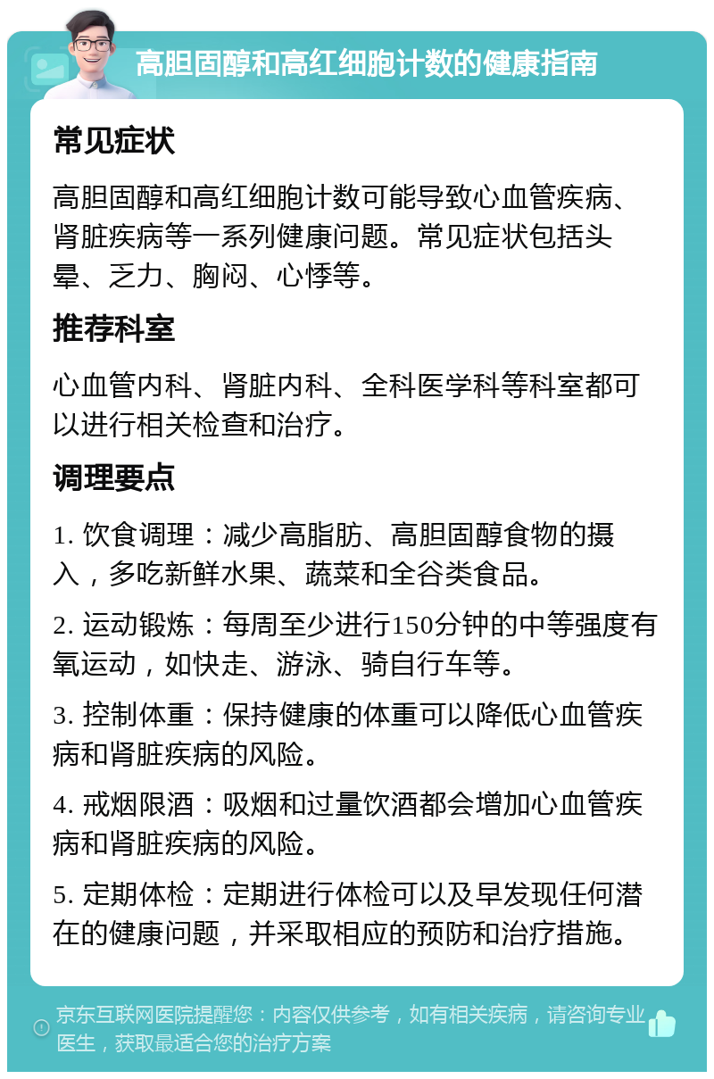 高胆固醇和高红细胞计数的健康指南 常见症状 高胆固醇和高红细胞计数可能导致心血管疾病、肾脏疾病等一系列健康问题。常见症状包括头晕、乏力、胸闷、心悸等。 推荐科室 心血管内科、肾脏内科、全科医学科等科室都可以进行相关检查和治疗。 调理要点 1. 饮食调理：减少高脂肪、高胆固醇食物的摄入，多吃新鲜水果、蔬菜和全谷类食品。 2. 运动锻炼：每周至少进行150分钟的中等强度有氧运动，如快走、游泳、骑自行车等。 3. 控制体重：保持健康的体重可以降低心血管疾病和肾脏疾病的风险。 4. 戒烟限酒：吸烟和过量饮酒都会增加心血管疾病和肾脏疾病的风险。 5. 定期体检：定期进行体检可以及早发现任何潜在的健康问题，并采取相应的预防和治疗措施。