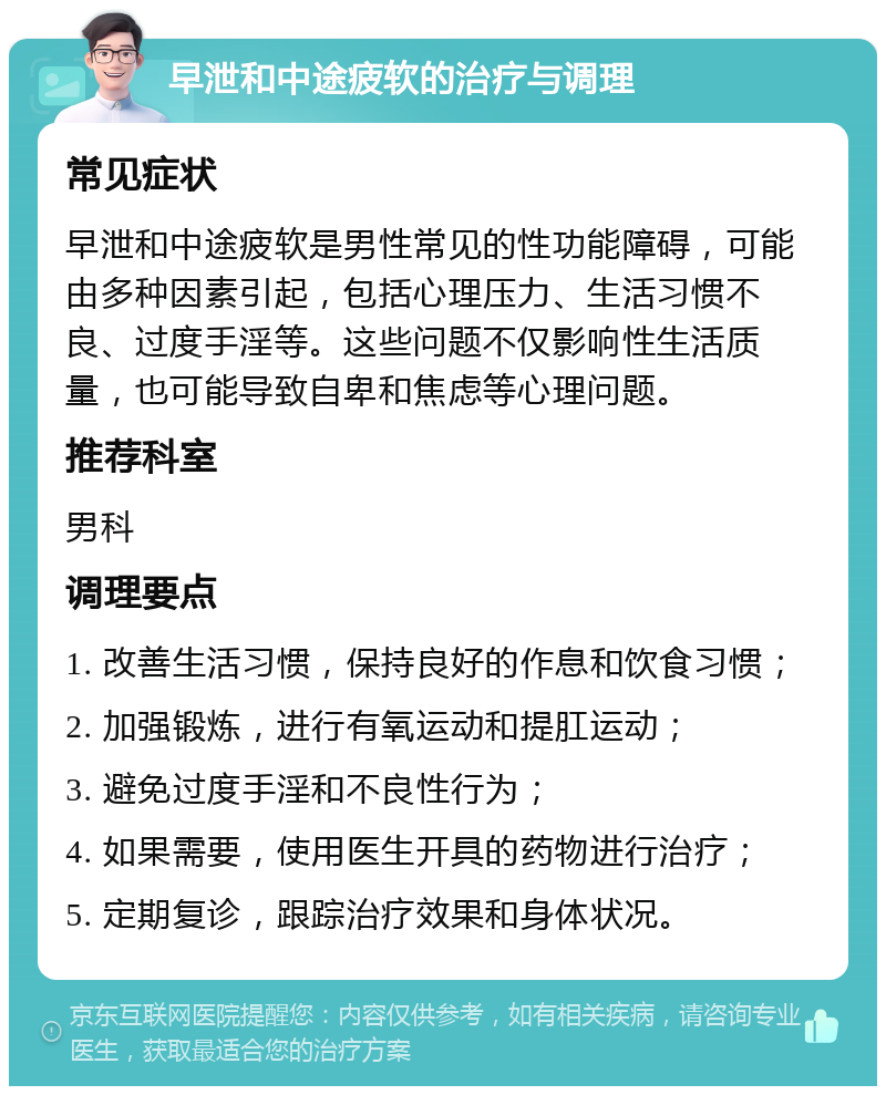 早泄和中途疲软的治疗与调理 常见症状 早泄和中途疲软是男性常见的性功能障碍，可能由多种因素引起，包括心理压力、生活习惯不良、过度手淫等。这些问题不仅影响性生活质量，也可能导致自卑和焦虑等心理问题。 推荐科室 男科 调理要点 1. 改善生活习惯，保持良好的作息和饮食习惯； 2. 加强锻炼，进行有氧运动和提肛运动； 3. 避免过度手淫和不良性行为； 4. 如果需要，使用医生开具的药物进行治疗； 5. 定期复诊，跟踪治疗效果和身体状况。