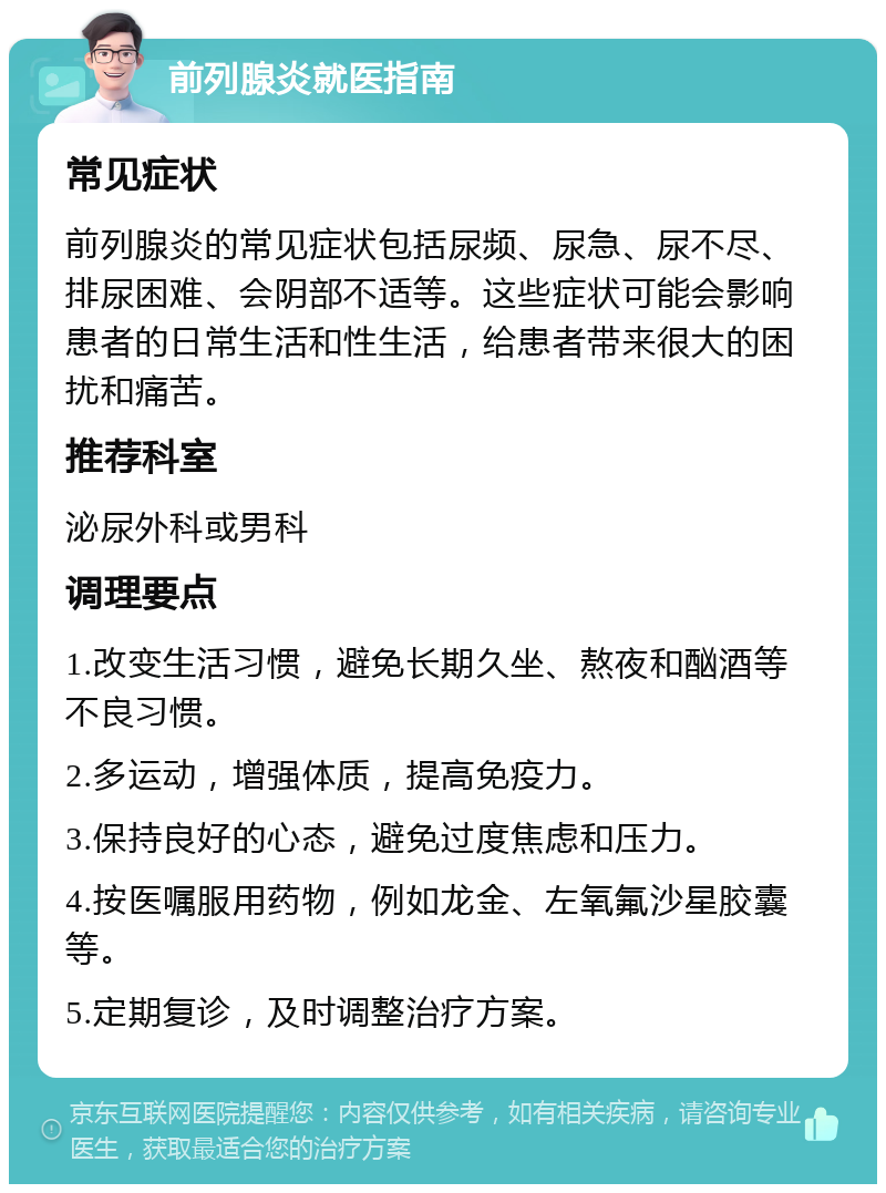 前列腺炎就医指南 常见症状 前列腺炎的常见症状包括尿频、尿急、尿不尽、排尿困难、会阴部不适等。这些症状可能会影响患者的日常生活和性生活，给患者带来很大的困扰和痛苦。 推荐科室 泌尿外科或男科 调理要点 1.改变生活习惯，避免长期久坐、熬夜和酗酒等不良习惯。 2.多运动，增强体质，提高免疫力。 3.保持良好的心态，避免过度焦虑和压力。 4.按医嘱服用药物，例如龙金、左氧氟沙星胶囊等。 5.定期复诊，及时调整治疗方案。