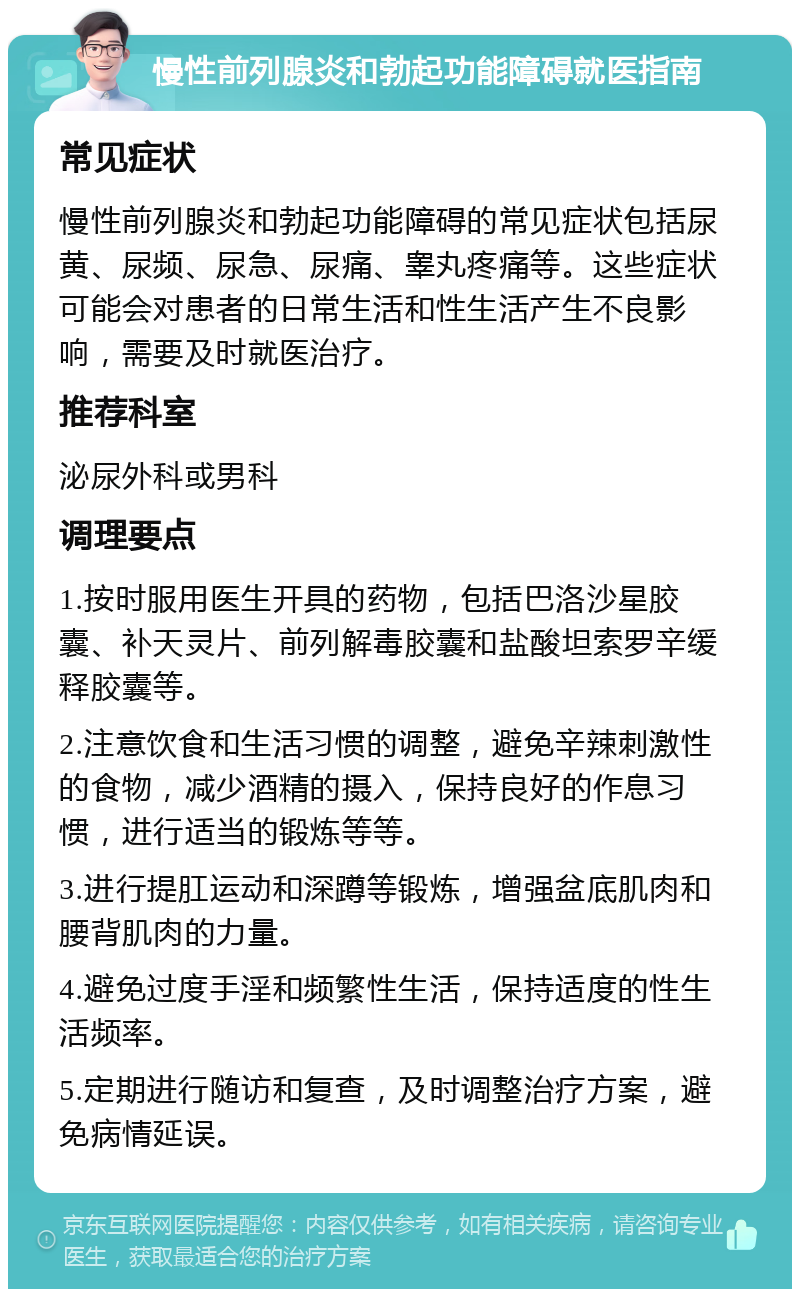 慢性前列腺炎和勃起功能障碍就医指南 常见症状 慢性前列腺炎和勃起功能障碍的常见症状包括尿黄、尿频、尿急、尿痛、睾丸疼痛等。这些症状可能会对患者的日常生活和性生活产生不良影响，需要及时就医治疗。 推荐科室 泌尿外科或男科 调理要点 1.按时服用医生开具的药物，包括巴洛沙星胶囊、补天灵片、前列解毒胶囊和盐酸坦索罗辛缓释胶囊等。 2.注意饮食和生活习惯的调整，避免辛辣刺激性的食物，减少酒精的摄入，保持良好的作息习惯，进行适当的锻炼等等。 3.进行提肛运动和深蹲等锻炼，增强盆底肌肉和腰背肌肉的力量。 4.避免过度手淫和频繁性生活，保持适度的性生活频率。 5.定期进行随访和复查，及时调整治疗方案，避免病情延误。