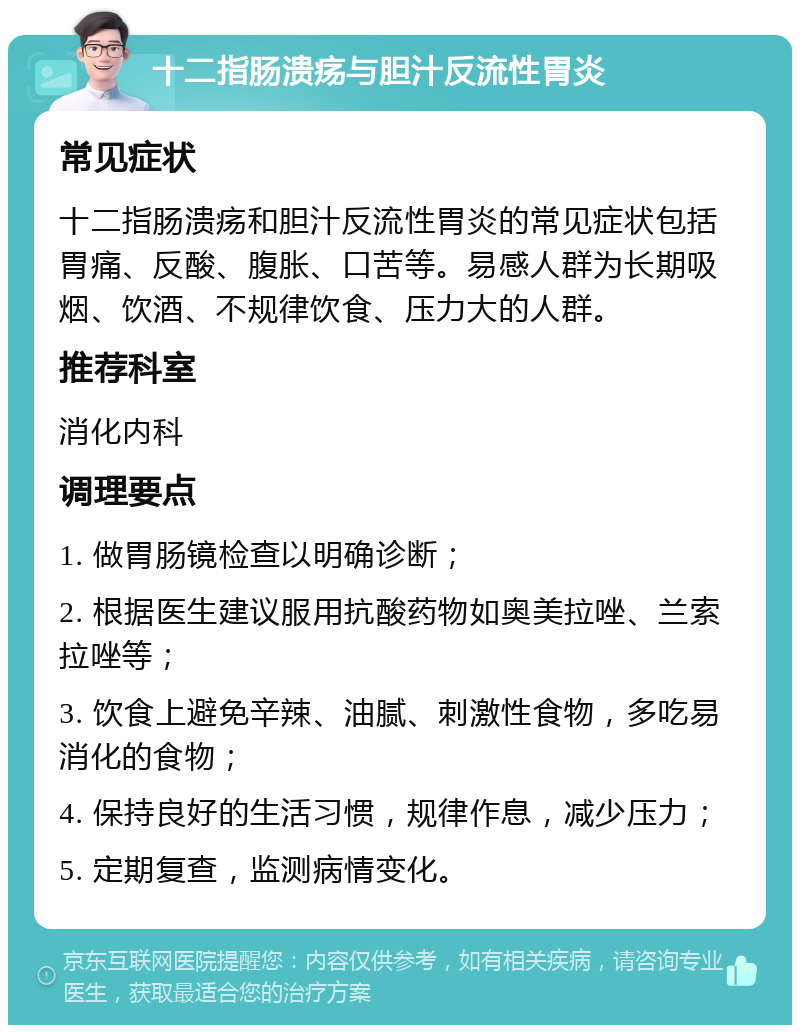 十二指肠溃疡与胆汁反流性胃炎 常见症状 十二指肠溃疡和胆汁反流性胃炎的常见症状包括胃痛、反酸、腹胀、口苦等。易感人群为长期吸烟、饮酒、不规律饮食、压力大的人群。 推荐科室 消化内科 调理要点 1. 做胃肠镜检查以明确诊断； 2. 根据医生建议服用抗酸药物如奥美拉唑、兰索拉唑等； 3. 饮食上避免辛辣、油腻、刺激性食物，多吃易消化的食物； 4. 保持良好的生活习惯，规律作息，减少压力； 5. 定期复查，监测病情变化。