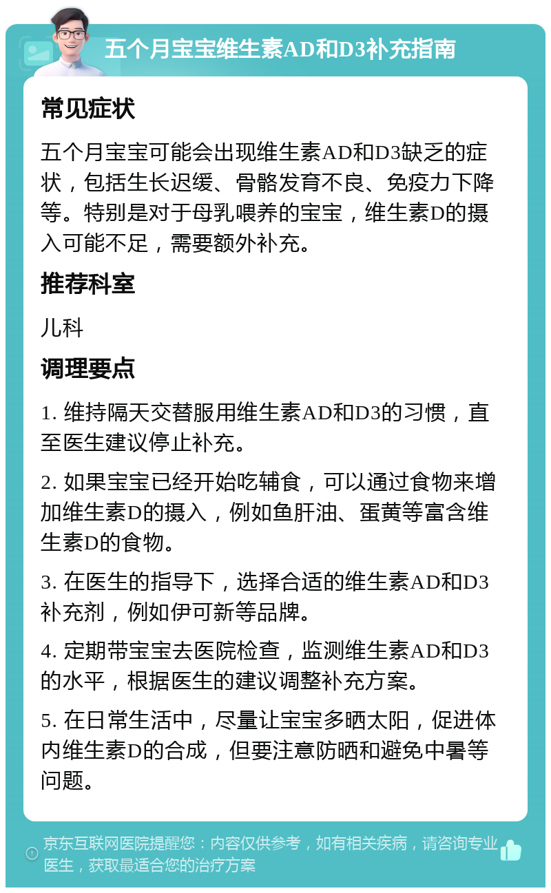 五个月宝宝维生素AD和D3补充指南 常见症状 五个月宝宝可能会出现维生素AD和D3缺乏的症状，包括生长迟缓、骨骼发育不良、免疫力下降等。特别是对于母乳喂养的宝宝，维生素D的摄入可能不足，需要额外补充。 推荐科室 儿科 调理要点 1. 维持隔天交替服用维生素AD和D3的习惯，直至医生建议停止补充。 2. 如果宝宝已经开始吃辅食，可以通过食物来增加维生素D的摄入，例如鱼肝油、蛋黄等富含维生素D的食物。 3. 在医生的指导下，选择合适的维生素AD和D3补充剂，例如伊可新等品牌。 4. 定期带宝宝去医院检查，监测维生素AD和D3的水平，根据医生的建议调整补充方案。 5. 在日常生活中，尽量让宝宝多晒太阳，促进体内维生素D的合成，但要注意防晒和避免中暑等问题。