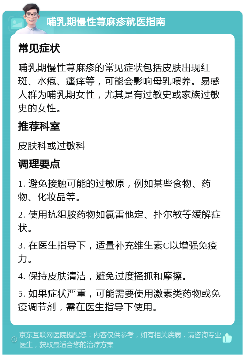 哺乳期慢性荨麻疹就医指南 常见症状 哺乳期慢性荨麻疹的常见症状包括皮肤出现红斑、水疱、瘙痒等，可能会影响母乳喂养。易感人群为哺乳期女性，尤其是有过敏史或家族过敏史的女性。 推荐科室 皮肤科或过敏科 调理要点 1. 避免接触可能的过敏原，例如某些食物、药物、化妆品等。 2. 使用抗组胺药物如氯雷他定、扑尔敏等缓解症状。 3. 在医生指导下，适量补充维生素C以增强免疫力。 4. 保持皮肤清洁，避免过度搔抓和摩擦。 5. 如果症状严重，可能需要使用激素类药物或免疫调节剂，需在医生指导下使用。