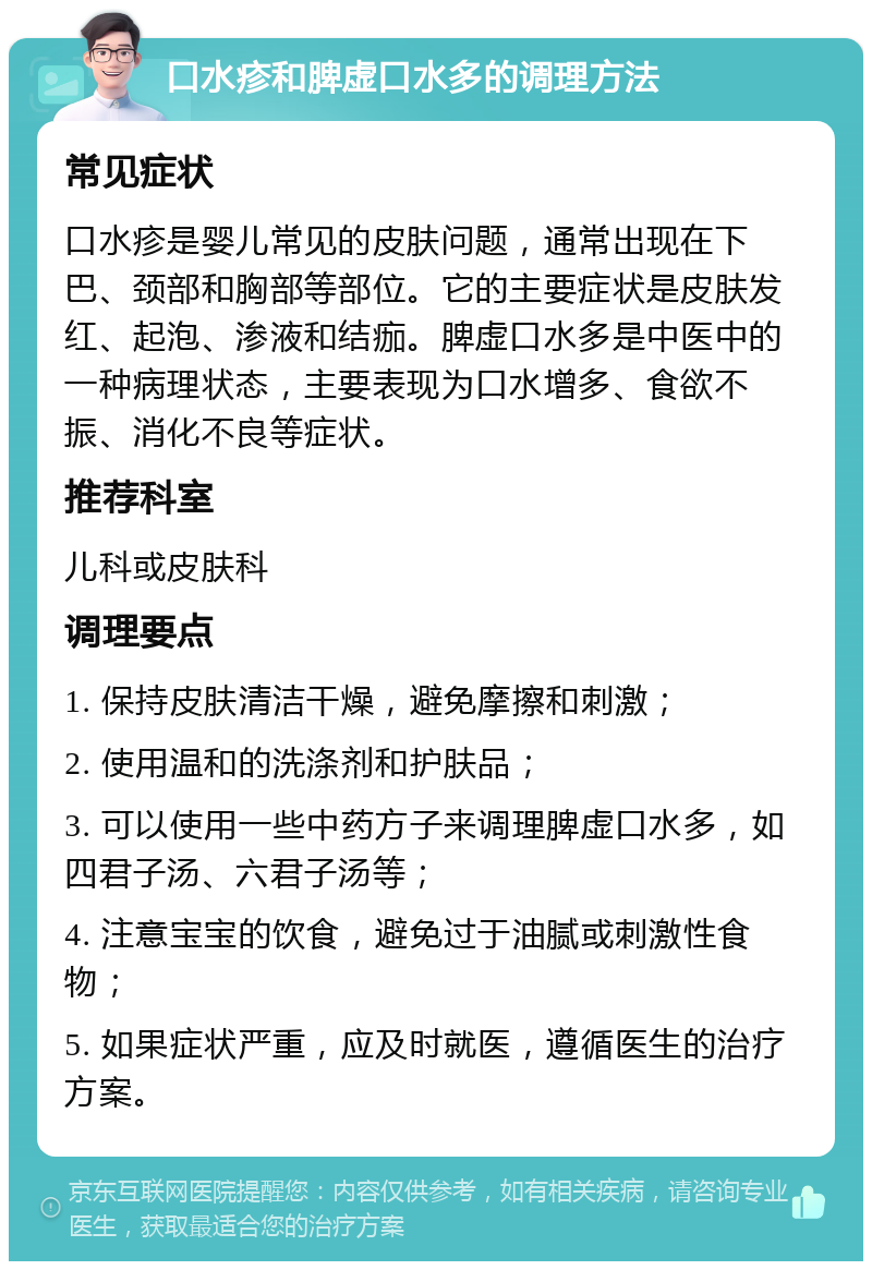 口水疹和脾虚口水多的调理方法 常见症状 口水疹是婴儿常见的皮肤问题，通常出现在下巴、颈部和胸部等部位。它的主要症状是皮肤发红、起泡、渗液和结痂。脾虚口水多是中医中的一种病理状态，主要表现为口水增多、食欲不振、消化不良等症状。 推荐科室 儿科或皮肤科 调理要点 1. 保持皮肤清洁干燥，避免摩擦和刺激； 2. 使用温和的洗涤剂和护肤品； 3. 可以使用一些中药方子来调理脾虚口水多，如四君子汤、六君子汤等； 4. 注意宝宝的饮食，避免过于油腻或刺激性食物； 5. 如果症状严重，应及时就医，遵循医生的治疗方案。