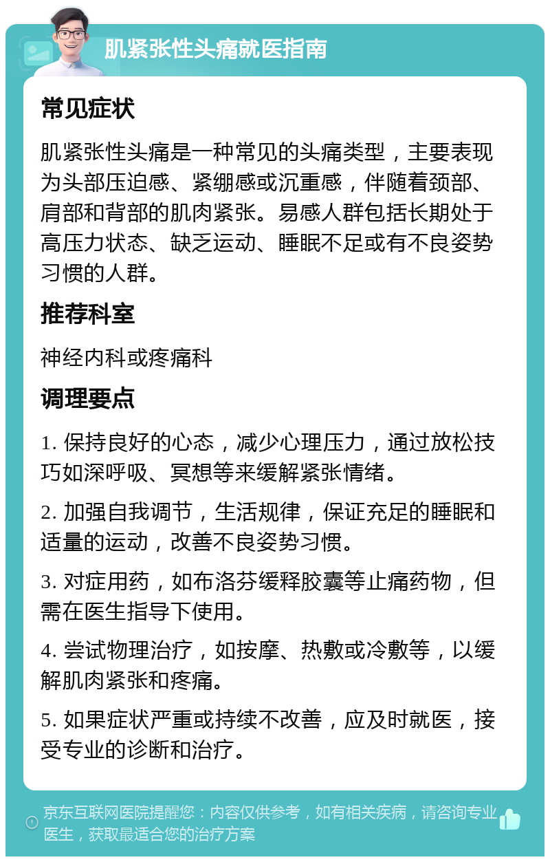 肌紧张性头痛就医指南 常见症状 肌紧张性头痛是一种常见的头痛类型，主要表现为头部压迫感、紧绷感或沉重感，伴随着颈部、肩部和背部的肌肉紧张。易感人群包括长期处于高压力状态、缺乏运动、睡眠不足或有不良姿势习惯的人群。 推荐科室 神经内科或疼痛科 调理要点 1. 保持良好的心态，减少心理压力，通过放松技巧如深呼吸、冥想等来缓解紧张情绪。 2. 加强自我调节，生活规律，保证充足的睡眠和适量的运动，改善不良姿势习惯。 3. 对症用药，如布洛芬缓释胶囊等止痛药物，但需在医生指导下使用。 4. 尝试物理治疗，如按摩、热敷或冷敷等，以缓解肌肉紧张和疼痛。 5. 如果症状严重或持续不改善，应及时就医，接受专业的诊断和治疗。