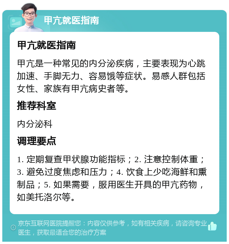 甲亢就医指南 甲亢就医指南 甲亢是一种常见的内分泌疾病，主要表现为心跳加速、手脚无力、容易饿等症状。易感人群包括女性、家族有甲亢病史者等。 推荐科室 内分泌科 调理要点 1. 定期复查甲状腺功能指标；2. 注意控制体重；3. 避免过度焦虑和压力；4. 饮食上少吃海鲜和熏制品；5. 如果需要，服用医生开具的甲亢药物，如美托洛尔等。