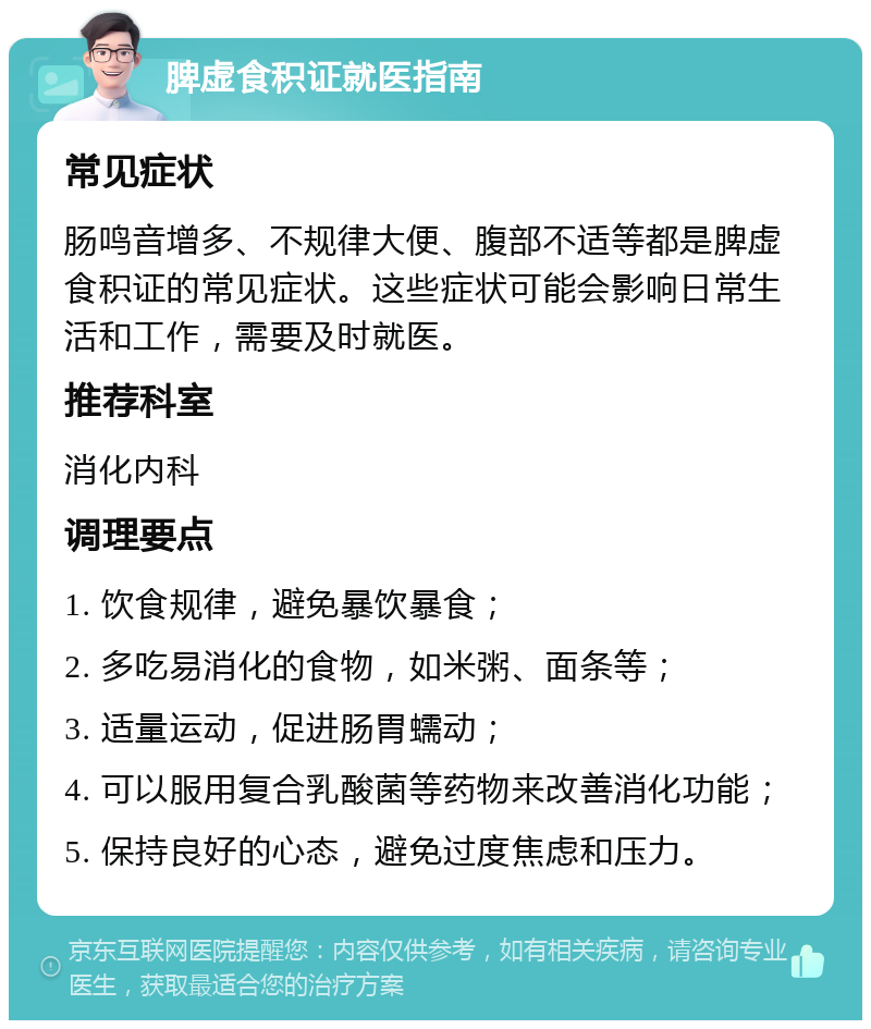 脾虚食积证就医指南 常见症状 肠鸣音增多、不规律大便、腹部不适等都是脾虚食积证的常见症状。这些症状可能会影响日常生活和工作，需要及时就医。 推荐科室 消化内科 调理要点 1. 饮食规律，避免暴饮暴食； 2. 多吃易消化的食物，如米粥、面条等； 3. 适量运动，促进肠胃蠕动； 4. 可以服用复合乳酸菌等药物来改善消化功能； 5. 保持良好的心态，避免过度焦虑和压力。