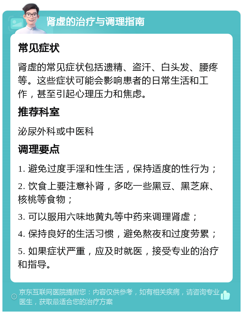 肾虚的治疗与调理指南 常见症状 肾虚的常见症状包括遗精、盗汗、白头发、腰疼等。这些症状可能会影响患者的日常生活和工作，甚至引起心理压力和焦虑。 推荐科室 泌尿外科或中医科 调理要点 1. 避免过度手淫和性生活，保持适度的性行为； 2. 饮食上要注意补肾，多吃一些黑豆、黑芝麻、核桃等食物； 3. 可以服用六味地黄丸等中药来调理肾虚； 4. 保持良好的生活习惯，避免熬夜和过度劳累； 5. 如果症状严重，应及时就医，接受专业的治疗和指导。