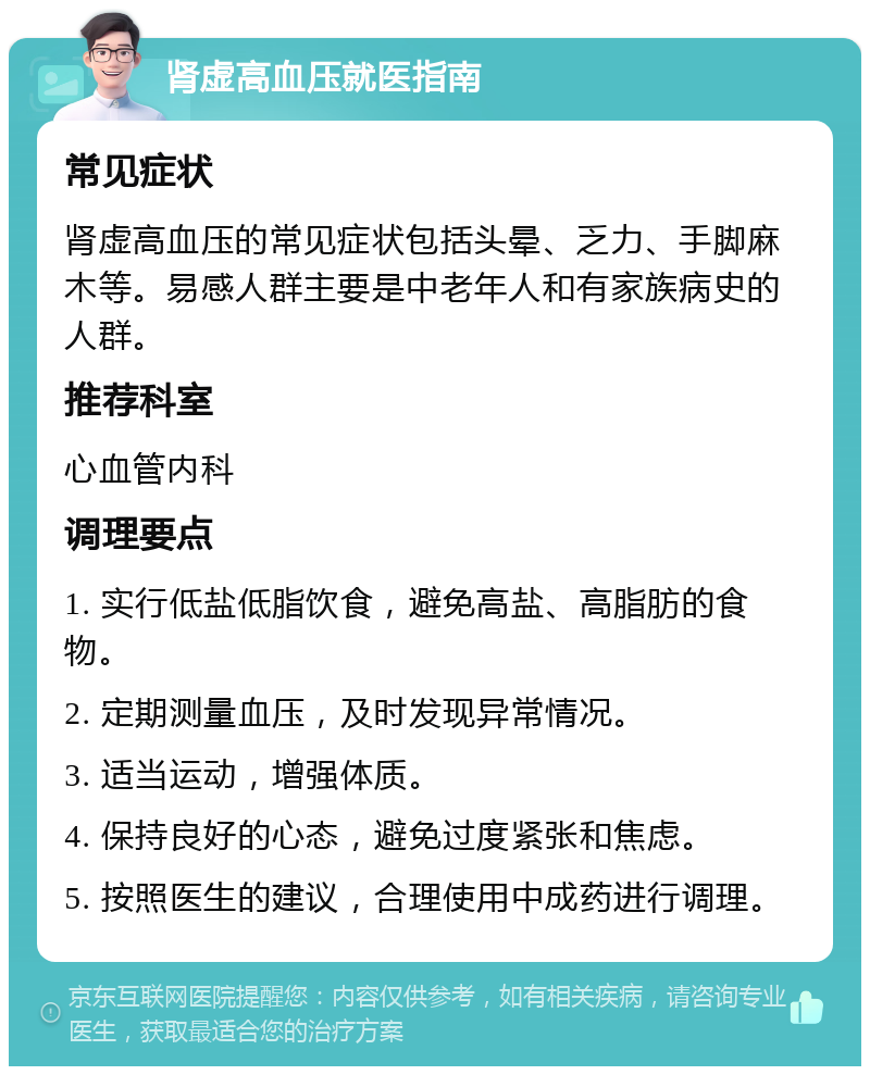 肾虚高血压就医指南 常见症状 肾虚高血压的常见症状包括头晕、乏力、手脚麻木等。易感人群主要是中老年人和有家族病史的人群。 推荐科室 心血管内科 调理要点 1. 实行低盐低脂饮食，避免高盐、高脂肪的食物。 2. 定期测量血压，及时发现异常情况。 3. 适当运动，增强体质。 4. 保持良好的心态，避免过度紧张和焦虑。 5. 按照医生的建议，合理使用中成药进行调理。