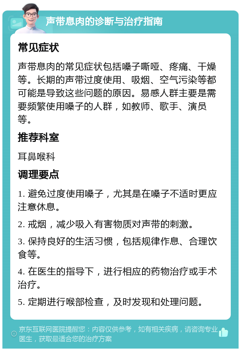 声带息肉的诊断与治疗指南 常见症状 声带息肉的常见症状包括嗓子嘶哑、疼痛、干燥等。长期的声带过度使用、吸烟、空气污染等都可能是导致这些问题的原因。易感人群主要是需要频繁使用嗓子的人群，如教师、歌手、演员等。 推荐科室 耳鼻喉科 调理要点 1. 避免过度使用嗓子，尤其是在嗓子不适时更应注意休息。 2. 戒烟，减少吸入有害物质对声带的刺激。 3. 保持良好的生活习惯，包括规律作息、合理饮食等。 4. 在医生的指导下，进行相应的药物治疗或手术治疗。 5. 定期进行喉部检查，及时发现和处理问题。