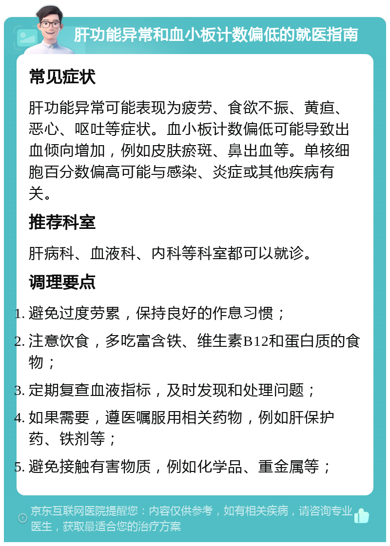 肝功能异常和血小板计数偏低的就医指南 常见症状 肝功能异常可能表现为疲劳、食欲不振、黄疸、恶心、呕吐等症状。血小板计数偏低可能导致出血倾向增加，例如皮肤瘀斑、鼻出血等。单核细胞百分数偏高可能与感染、炎症或其他疾病有关。 推荐科室 肝病科、血液科、内科等科室都可以就诊。 调理要点 避免过度劳累，保持良好的作息习惯； 注意饮食，多吃富含铁、维生素B12和蛋白质的食物； 定期复查血液指标，及时发现和处理问题； 如果需要，遵医嘱服用相关药物，例如肝保护药、铁剂等； 避免接触有害物质，例如化学品、重金属等；