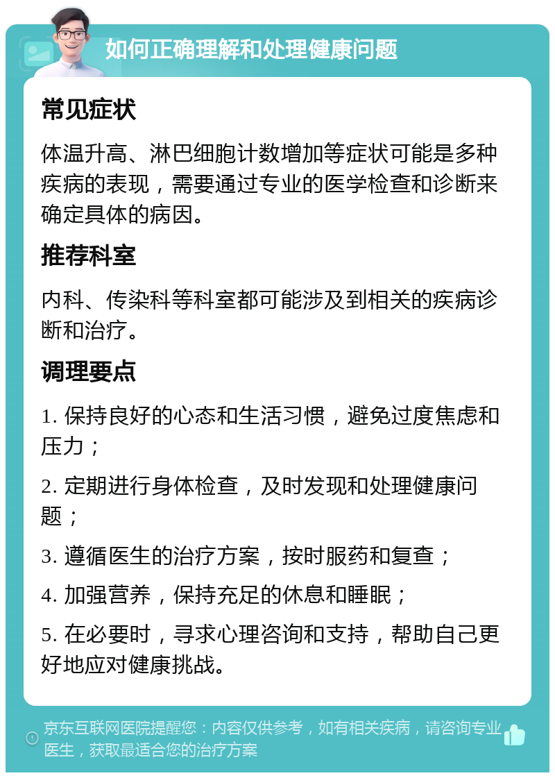 如何正确理解和处理健康问题 常见症状 体温升高、淋巴细胞计数增加等症状可能是多种疾病的表现，需要通过专业的医学检查和诊断来确定具体的病因。 推荐科室 内科、传染科等科室都可能涉及到相关的疾病诊断和治疗。 调理要点 1. 保持良好的心态和生活习惯，避免过度焦虑和压力； 2. 定期进行身体检查，及时发现和处理健康问题； 3. 遵循医生的治疗方案，按时服药和复查； 4. 加强营养，保持充足的休息和睡眠； 5. 在必要时，寻求心理咨询和支持，帮助自己更好地应对健康挑战。