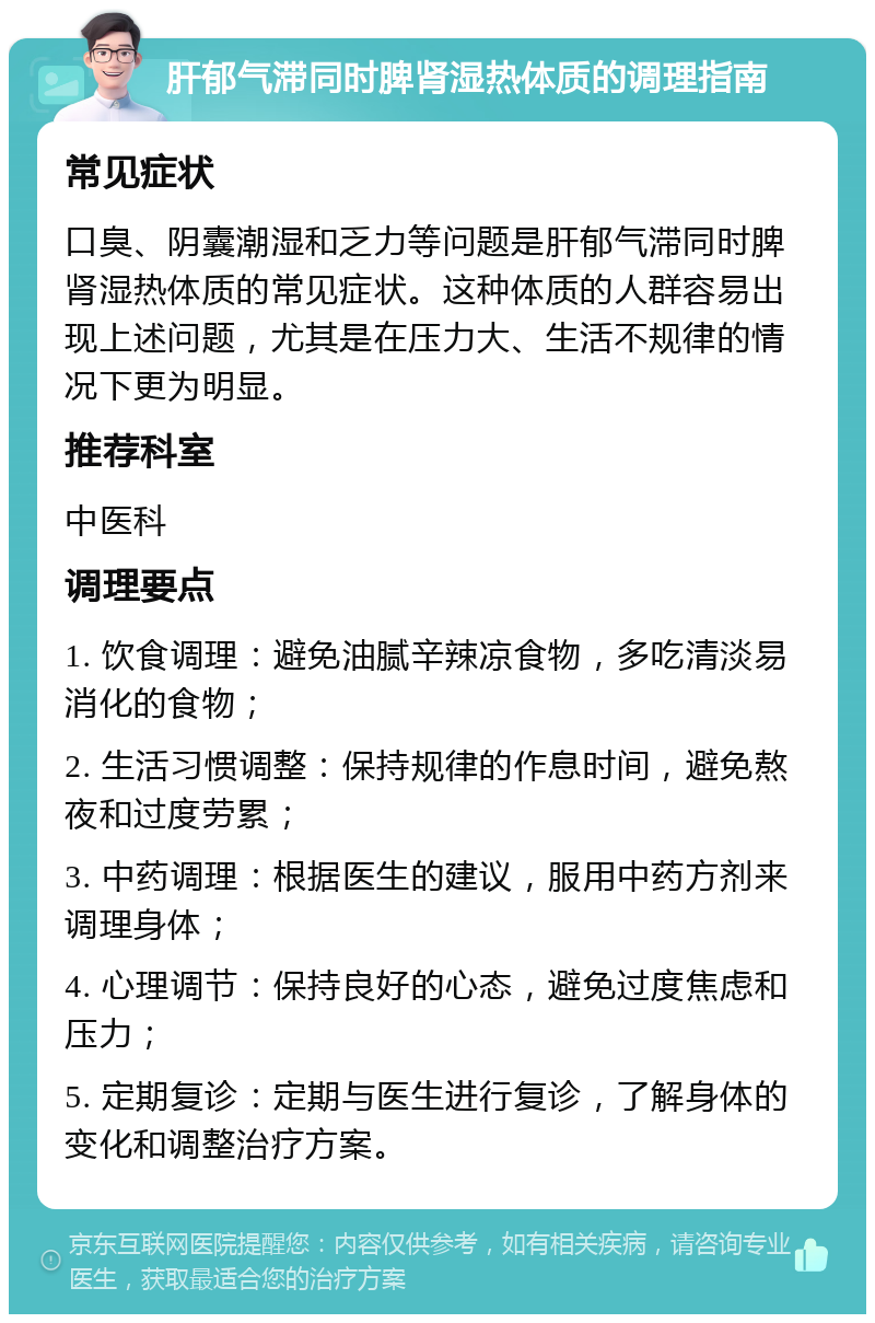 肝郁气滞同时脾肾湿热体质的调理指南 常见症状 口臭、阴囊潮湿和乏力等问题是肝郁气滞同时脾肾湿热体质的常见症状。这种体质的人群容易出现上述问题，尤其是在压力大、生活不规律的情况下更为明显。 推荐科室 中医科 调理要点 1. 饮食调理：避免油腻辛辣凉食物，多吃清淡易消化的食物； 2. 生活习惯调整：保持规律的作息时间，避免熬夜和过度劳累； 3. 中药调理：根据医生的建议，服用中药方剂来调理身体； 4. 心理调节：保持良好的心态，避免过度焦虑和压力； 5. 定期复诊：定期与医生进行复诊，了解身体的变化和调整治疗方案。