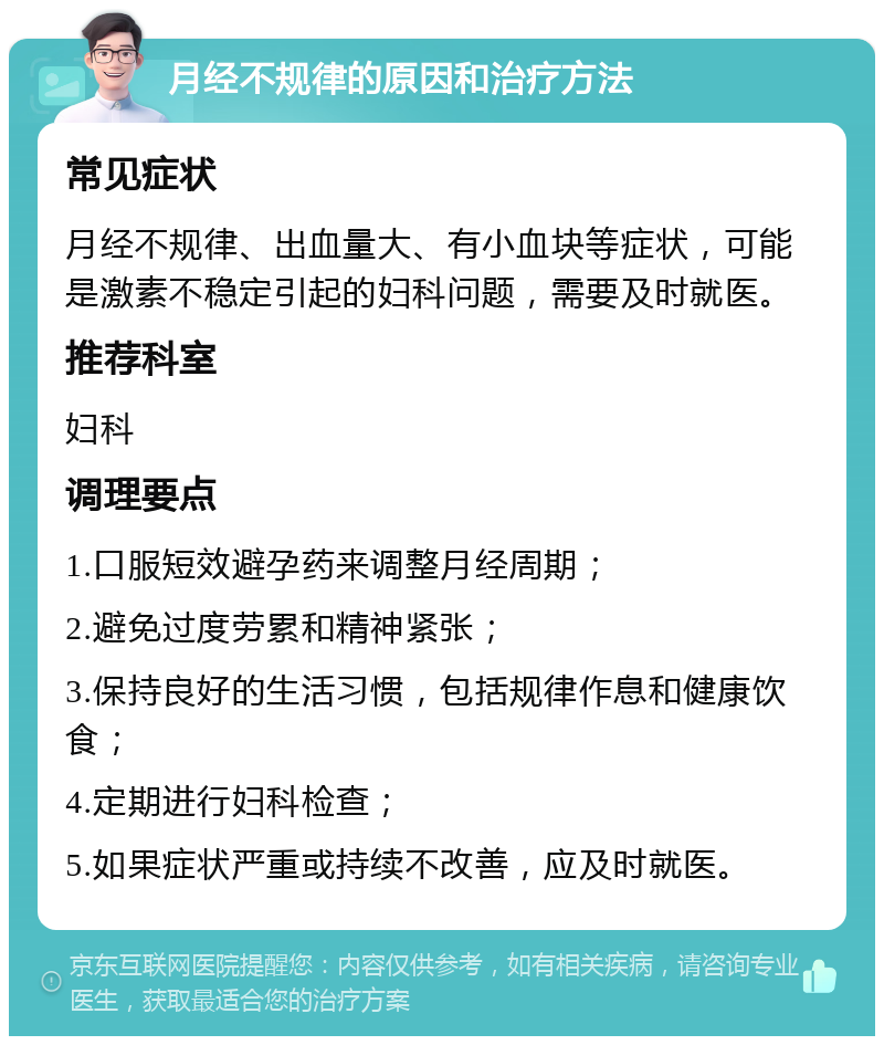 月经不规律的原因和治疗方法 常见症状 月经不规律、出血量大、有小血块等症状，可能是激素不稳定引起的妇科问题，需要及时就医。 推荐科室 妇科 调理要点 1.口服短效避孕药来调整月经周期； 2.避免过度劳累和精神紧张； 3.保持良好的生活习惯，包括规律作息和健康饮食； 4.定期进行妇科检查； 5.如果症状严重或持续不改善，应及时就医。