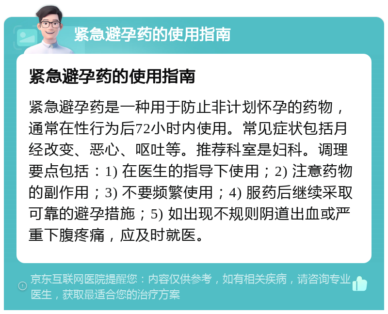 紧急避孕药的使用指南 紧急避孕药的使用指南 紧急避孕药是一种用于防止非计划怀孕的药物，通常在性行为后72小时内使用。常见症状包括月经改变、恶心、呕吐等。推荐科室是妇科。调理要点包括：1) 在医生的指导下使用；2) 注意药物的副作用；3) 不要频繁使用；4) 服药后继续采取可靠的避孕措施；5) 如出现不规则阴道出血或严重下腹疼痛，应及时就医。